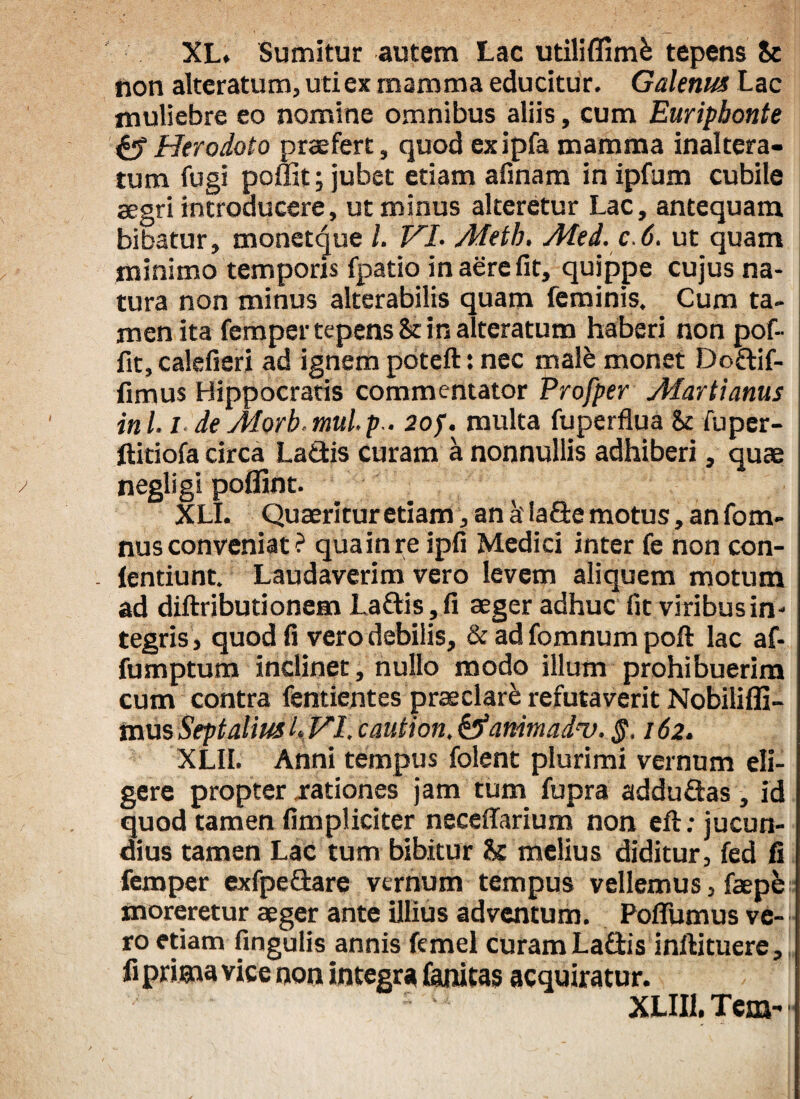 XL. Sumitur autem Lac utiliflimfc tepens tc non alteratum, uti ex mamma educitur. Galenus Lac muliebre eo nomine omnibus aliis, cum Euripbonte & Herodoto praefert, quod exipfa mamma inaltera* tum fugi poffit; jubet etiam afinam in ipfum cubile aegri introducere, ut minus alteretur Lac, antequam bibatur, monetque l. VI- Meth. Med.c.6. ut quam minimo temporis fpatio in aere fit, quippe cujus na¬ tura non minus alterabilis quam feminis. Cum ta¬ men ita femper tepens & in alteratum haberi non pof- fit, calefieri ad ignem poteft: nec male monet Dodif- fimus Hippocratis commentator Profper Afartianus in 1.1 de Alorb mul.p . 20f. multa fuperflua bc fuper- ftitiofa circa Ladis curam a nonnullis adhiberi, quae negligi poflint. XLI. Quaeritur etiam, an a' lade motus, an fom- nus conveniat ? quainre ipfi Medici inter fe non con- . (entiunt. Laudaverim vero levem aliquem motum ad diftributionem Ladis , fi aeger adhuc fit viribus in¬ tegris, quod fi vero debilis, & ad fomnum poft lac af- fumptum inclinet , nullo modo illum prohibuerim cum contra fentientes praeclare refutaverit Nobiliffi- mus Septalius L VI. caution. anima Iu. §. 162. XLII. Anni tempus folent plurimi vernum eli¬ gere propter rationes jam tum fupra addudas, id quod tamen (impliciter necdfarium non eft: jucun¬ dius tamen Lac tum bibitur & melius diditur, fed fi femper exfpedare vernum tempus vellemus, faepe moreretur aeger ante illius adventum. Poflumus ve¬ ro etiam fingulis annis femel curam Ladis inftituere, fi prima vice non integra (anitas acquiratur. £ ' XLII1. Tem-