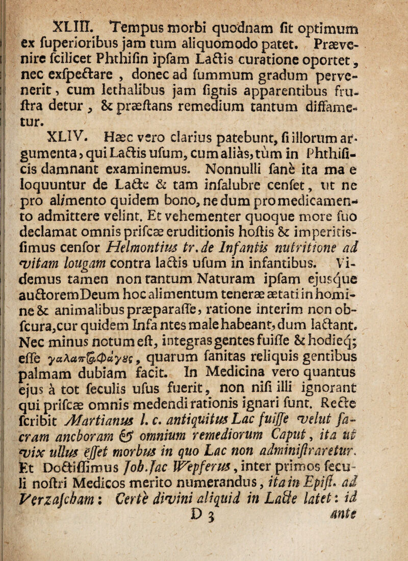I XLIH. Tempus morbi quodnam fit optimum ex fuperioribus jam tum aliquomodo patet. Praeve¬ nire fcilicet Phthifin ipfam Laftis curatione oportet, nec exfpeftare , donec ad fummum gradum perve¬ nerit, cum lethalibus jam fignis apparentibus fru- ftra detur , & praeftans remedium tantum diffame¬ tur. XLIV. Haec vero clarius patebunt, fi illorum ar¬ gumenta , qui Laftis ufum, cum alias, tum in Phthifi- cis damnant examinemus. Nonnulli fane ita ma e loquuntur de La£te & tam infalubre cenfet, ut ne pro al/mento quidem bono, ne dum pro medicamen¬ to admittere velint. Et vehementer quoque more fuo declamat omnis prifcae eruditionis hoffis & imperitis- fimus cenfor Helmontius tr.de Infantis nutritione ad •vitam longam contra laciis ufum in infantibus. Vi¬ demus tamen non tantum Naturam ipfam ejusque au&oremDeum hoc alimentum tenerae aetati in homi¬ ne 8c animalibus praeparaffe, ratione interim nonob- fcura,cur quidem Infa ntes male habeant, dum laftant. Nec minus notum eft, integras gentes fuiffe & hodieq; effe yaAa7r&0ayx(, quarum fanitas reliquis gentibus palmam dubiam facit. In Medicina vero quantus ejus a tot feculis ufus fuerit, non nifi illi ignorant j qui prifcae omnis medendi rationis ignari funt. Recte feribit Marti anus l.c. antiquitus Lac fuiffe velut fa- cram anebor ara §3 omnium remediorum Caput, ita ut pix ullus ejfet morbus in quo Lac non adminiftraretur. Et Doftiflimus Job.Jae Wepferus, inter primos fecu- li noftri Medicos merito numerandus, ita in Epifl. ai Perzajcbam: Certe divini aliquid in LaSe latet: id D 5 ante
