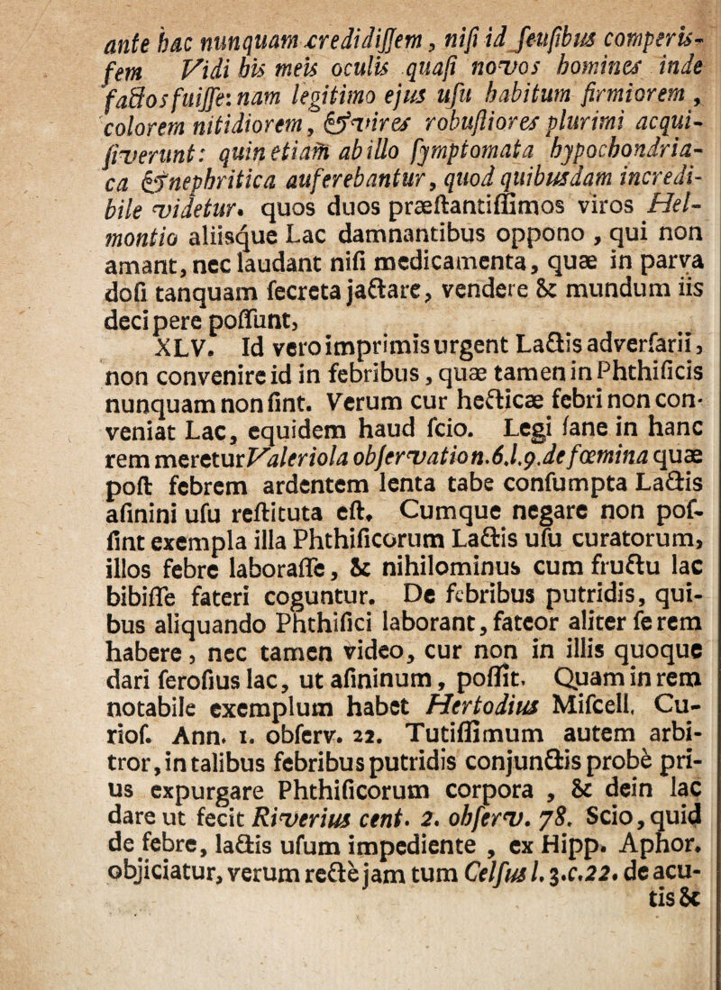 ante hac nunquam tredidijfem, nifi id feufibus comperis- fem Vidi bis meis oculis quafi novos homines inde ’fa3osfuijfe: nam legitimo ejus ufu habitum firmiorem , colorem nitidiorem, vir es robujiiores plurimi ac qui- /iverunt: quin etiaM ab illo fymptomata hypochondria¬ ca &nephritica auferebantur, quod quibusdam incredi¬ bile videtur. quos duos praeftantiflimos viros Hel- montio aliisque Lac damnantibus oppono , qui non amant, nec laudant nifi medicamenta, quae in parva dofi tanquam fecreta jaftare, vendere St mundum iis deci pere poliunt, XL V. Id vero imprimis urgent La&is adverfarii, non convenire id in febribus, quae tamen in Phthificis nunquam non fint. Verum cur heflicae febri non con¬ veniat Lac, equidem haud fcio. Legi lanein hanc rem mcreturValeriola objervation-6.l,g.de foemina quae poft febrem ardentem lenta tabe confumpta La&is afinini ufu reftituta eft. Cumque negare non pof- fint exempla illa Phthificorum Laftis ufu curatorum, illos febre laborafle, St nihilominus cum fruftu lac bibifie fateri coguntur. De febribus putridis, qui¬ bus aliquando Phthifici laborant, fateor aliter fe rem habere, nec tamen video, cur non in illis quoque dari ferofius lac, ut afininum, poflk. Quam in rem notabile exemplum habet Hertodius Mifcell, Cu- riof. Ann. i. obferv. 22. Tutiffimum autem arbi¬ tror, in talibus febribus putridis conjunflds prob& pri¬ us expurgare Phthificorum corpora , St dein lac dare ut fecit Riverius cent. 2. obferv. 78. Scio, quid de febre, lafiis ufum impediente , ex Hipp. Aphor. objiciatur, verum reftejam tum Celfusl. 3.0.22. de acu¬ tis Sc