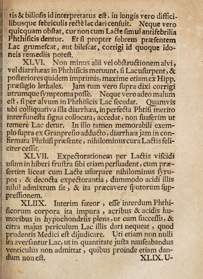 11^/ II Sia r-\ , * + . ^ ;■ tis&biliofis id interpretatus eft> in longis vero diffici- I libusque febriculis refte lac dari cenfuit. Neque vero :» quicquam obftat, cur non cum La&e fimulantifebrilia [ Phthificis dentur. Et fi propter febrem praefentem 1 Lac grumefcat,, aut bilefcat, corrigi id quoque ido¬ li neis remediis poteft. XLVI. Non minus alii velobftru&ionem alvi, r vel diarrhteas in Phthificis metuunt, fiLaculurpent,& :[ pofteriores quidem imprimis, maxime etiam ex Hipp. prajfagio lethales. Jam tum vero lupra dixi corrigi s utrumque fymptoma polle. Neque vero adeo malum ‘i eft, fi per alvum in Phthificis Lac fecedat. Quamvis [| ubi colliquativa illa diarrhaea, inperfe&a Phtifi merito ii interfunefta ligna collocata, accedat, non fualerim ut i temere Lac detur. In illo tamen memorabili exem- j | pio fupra ex Granprefio addutfto, diarrh^a jam in con¬ ii firmata Phthifi prcefente, nihilominus cura Laffis feli- : citer ceflit. XLVII. Expe&orationem per La<ftis vifcidi | ufum in hiberi fruftra fibi etiam perluadent, cum prat- fertim liceat cum La<fte ufurpare nihilominus lyru- I pos, & deco&a expeftorantia, dummodo acidi illis I nihil admixtum fit, & ita prascavere Iputorum fpp- ij preffionem. I XLIIX. Interim fateor , efle interdum Phthi- ii ficorum corpora ita impura , acribus & acidis hu- ij moribus in hypochondriis plena , ut cum fiicceflii, & j citra majus periculum Lac illis dari nequeat, quod : prudentis Medici eft dijudicare. Uti etiam non nulli ita averfantur Lac, ut in quantitate jufta naufeabandus venticulus non admittat, quibus proinde etiam dan¬ dum non eft. XLIX. U-