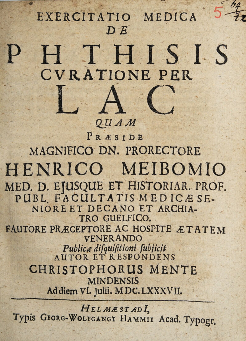 exercitatio MEDICA ' 5 P H THIS I S CVRATIONE PER QUAM P R M S I D E magnifico dn. prorectore HENRICO MEIBOMIO MED. D. EJUSQUE ET HISTORIAR. PROF. PUBL. FACULTATIS MED IC Ai SE¬ NIORE ET DECANO ET ARCHIA¬ TRO GUELFICO. FAUTORE PRAECEPTORE AC HOSPITE & TAT EM VENERANDO Public £ difquiJUioni fubjicit AUTOR ET RESPONDENS CHRISTOPHORUS MENTE MINDENSIS Ad diem Vi. Julii. MDC.LXXXVII. HelmmstadI, . Typis Georg-Wolfgangi Hammii Acad. Typogr,