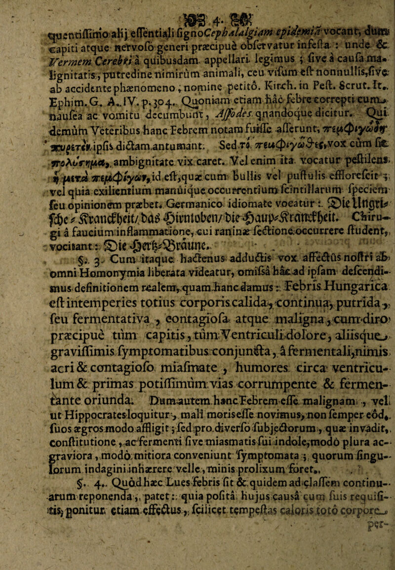 Menrifhmoalij e (Tenti al i fig no Cephjlalgwweflirfpni/i’ v ocant, diitn* capiti atque net vofo generi praecipui obfervatur infeda : unde Sc: Vermem Cerebti a quibusdam, appellari, legimus ; fi ve a caufama» Ijgnitatiss, putredine nimirum animali* ceu vifum eflr nonnullisyfive: ab accidente phaenomeno t nomine petito. Kircb. in Peft. Scruc.it», Ephi m. G. A.. I V. p. 304.. Quoniam etiam hae febre correpti curru naufea ac vomitu di e cumbunt, Ajfodes. qnandoque dicitur.. Qui. demum Veteribus hanc Febrem notam fuific. afferunt, urepQty&itf* ■* stu^tck ipfis didlam.antumant; Sed ta TreuQiyad'tftrYox cum fi& jT5At/r»7f6rtr ambignitate vix caret. Vel enim ita. vocatur peflilens» w fAirA 7T€f/><^)tyut9id efl^qusc cum Bullis vel puflu lis efflorefcit 5; vel qUia exilientiurn manuique.occurrentium fcintillarum fpecierri' feu opinionem praebete Germanico idiomate vocaturi. S)l£ fc&c ^ «©ivntobcn/ Cfciru- gi a faucium inflammatione,cui raninae-ftd:ione,.occurrere fiudent,, vocitant: $ci%Q3rflune.s ; . ' rfi,‘ ' §;, 3. Cum itaque haftenus addu&is vox afleftus noftri afr omni Homonymia liberata videatur, omilsa hacad ipfam delcendi- mus definitionem reaIem,vquam.hancdamus ^NEebris Hungarica. eft intemperies totius corporis calida^, continua, putrida r feu fermentativa , eontagiofa atque maligna, cum diro praecipue tum capitis, tum; Ventriculbdolore, aliis quo graviffimis fymptomatibus.conjunifta , afermentali,nimis, acri& contagiofo miafmate , humores circa ventricu¬ lum & primas potiffimum. vias corrumpente & fermen¬ tante oriunda; Dumauteui hancEeBrem efre malignam. , vel ut Hippocratesloquitur^ mali morisefie novimus,;non femper eod*. fuos aegros modo affligi 15 fedipro.diveffo ifubj eiflor u m, q u x invadi t,, conftitutione, aefermenti five miasmatis fdidnddle^modo plura ac- graviora , mod6; mitiora conveniunt 'Fymptomata 5 quorum fingu— lorum indaginiinhacrere v.ellc , minis prolixum foret,, §. 4*. Quadhaec Lues febris fit &: quidem adclaflein continu-- arum reponenda,, patet :; quia pofita. hujus causa cum fuis requifi— ftis* gonitu* etiam efieftusfciiicet tempeftas calonnoto corporo • . ' ‘  1 ‘A 1 '  v V *•' V • ■ '