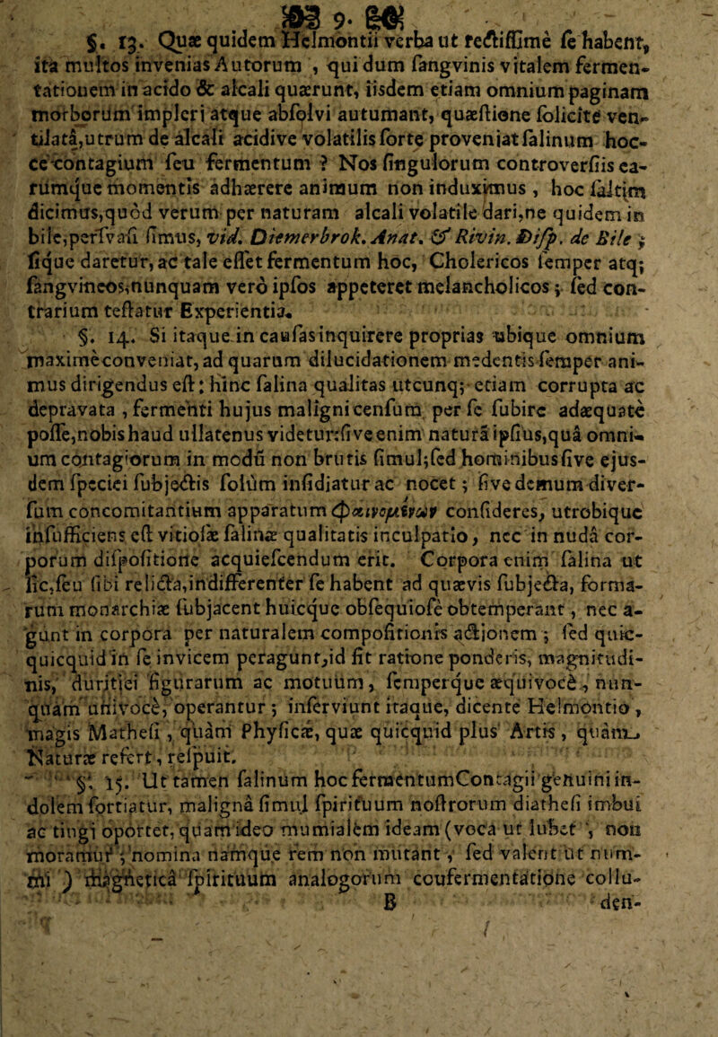 9- 'Mi §« 13.■ Quae quidem Hclmontii verba ut re&iffime fe habent, ita multos invenias Autorum , qui dum fangvinis vitalem fermen- rationem in addo & alcali quaerunt, iisdem etiam omnium paginam morborum impleri atque abfolvi autumant, quaeftione folieitef ven*» tilata,utrum de alcali acidive volatilis forte proveniat falinum hoc- ceoontagium feu fermentum ? Nos finguiorum controverfiisea- nimque momentis adhaerere animum non induximus, hoc faltim dicimus,quod verum per naturam alcali volatile dari,ne quidem it* biie,perTvah (Imus, vid, Qiemerbrok. Anat% &Rivin. ®ifp. de Bile $ fique daretur, ac tale effet fermentum hoc, Cholericos femper atq; fangvineosmunquam vero ipfos appeteret melancholicos; fed con¬ trarium teftatur Experientia* §. 14. Si itaque in caufasinquirere proprias ubique omnium rnaximeconveniat,ad quarum diiucidationem medentis feraper ani¬ mus dirigendus eft: Hinc falina qualitas utcunq; edam corrupta ac depravata , fermenti hujus malignicenfum per fe fubirc adaequate polfe,nobis haud ullatenus videtunfiveenim natura ipfius,qua omni¬ um contagiorum in modu non brutis (imul;fed hominibusfive ejus¬ dem fpcciei fubje&is foium infidiaturac nocet; live demum diver- fum concomitantium apparatum tp&iyc/utwp confideres, utrobique ihfiifficiens.cft vi tiofas falina qualitatis inculpatio, ncc in nuda cor¬ porum diipofitione acquiefcendum erit. Corpora enim falina ut lic,feu (ibi re li&a,indifferenter fe habent ad quaevis fubje&a, forma¬ rum monarchiae (objacent hulcquc obfequiofe obtemperant, nec a- gunt hi corpora per naturalem compofttionrs adionem ; fed qutc- quicquid in fe invicem peragunr,id fit ratione ponderis, magnitudi¬ nis, duritiei figurarum ac motuum, femperque aequi voc'6., nun- quam Qhivoc£/operantur 5 inferviunt itaque, dicente Helmontio, magis Matheli, qliani Phyficse, quae quicquid plus' Artis, quariE, Naturae refert, refpuit. ~ 15. Ut tamen falinum hocferraentumConcagii geftuiniin¬ dolem fortiatur, maligna fimul fpirifuum noflrorum diathefi imbui ac tingj oportet, quam ideo mumialem ideam (voca ut luhet V non mora mu t;'nomina namque rem non mutant, fed valent iit num- ntt ) magnetica folrituum analogorum coufermentatione xollu- ' : B deri- 1