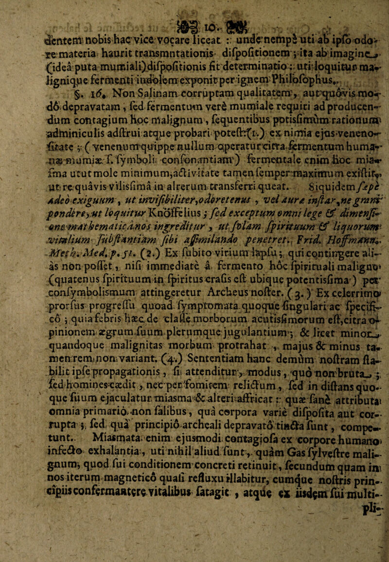 _ io. t3'cfttcm* nobis hac vice vocare liceat undcnempiuti ab iplbodo* -re materia^ haurit transmutationis difpolitionem i ita ab imagino (idea puta mu mi a 1 i)di fpo fi t i on is fit determinatiouti1 loquitar ma-r ligniqpe fermenti mdblemexponitpcrigncmPhirofophus». §. 16+ Non Salinam corruptam qualitatem’, aut-quavis moc d6 depravatam, fed fermentum ver£ mumiale requiri ad producen¬ dum contagium hoc maligpunv, fequentibus potisfirmim rationum^ adminiculis adftrui atque probari potefh^i.) ex nimia ejus>veneno~- fitatc ( venenunrqu ippe nullum operatur citra,fermentum huma*- naj niumiae. f. fymboli. confonantia-nr) fermencale enim hoc mia** fma utut mole minimum,adi vitare tamen fempermaxirmim exifiifyi ut>re.quavis vilisfima in alrerum transferri queat. Siquidem fepe Adeo exiguum % ut invifibiliter,odoretertus , vd itura, inflar^ne gmnr pondtreyut loquitur Knojffeiius y fed exceptum omni lege & dimtnfi*' onemAihemdtica.no s ingreditur , ut fotam fp trituum & liquorum* .vitalium fubfimtidm fibi xjjimiltindo penetretFridHojfmann+S Meth.Med,.p, ji> (2.) Ex fiibito-viriurnhpfu;. qui contingere ali¬ as non poffet, nifi immediate & fermento hoc fpiriruali maligno* (quatenus fpirituumin fpirituscrafis eft ubique potcntisfima) pes* xonfymbolismum attingeretur Archeus noAer. ( 3.} Ex celerrimo* prorfus progrefili quoad fymptomata quoque fingulari ac fpecifi- co ; quia febris haec de 'claiTe morborum acutisfimorum eft,citra o^> pinionem aegrum fuum.plerumque jugulantium^ & Jrcet minar ... quandoque malignitas morbum protrahat , majus & minus taw men.remi.nonvvariant. (4.) Sententiam hanc demum noftram fla¬ bili tipfe propagationis , ii, attenditurvmodus, quo nombruta.» f fed homines-caedit, nec perfomitenv relidFum, fed in diflans quo¬ que fu um ejaculaturtniasma^culterfaffricat:: quse fan& attributai omnia primaria-non falibus , qua corpora varie difpofita aut cor— rupta $ fedi qua principio archeali depravato tinda funt, compe¬ tunt.. Miasmata.enim ejusmodi; contagjofa ex corpore humano» infedo exhalantia:, uti nihil aliud funt ,. quam Gasfylveftre mali¬ gnum, quod fui conditionem1 concreti retinuit , fecundum quam ini nos iterum magnetico quali refluxuillabitur, cumque noftris prin¬ cipiis confermaatersYi^ fatagit , atqiic ex iisdem fui multi-* • - _ pii-* /