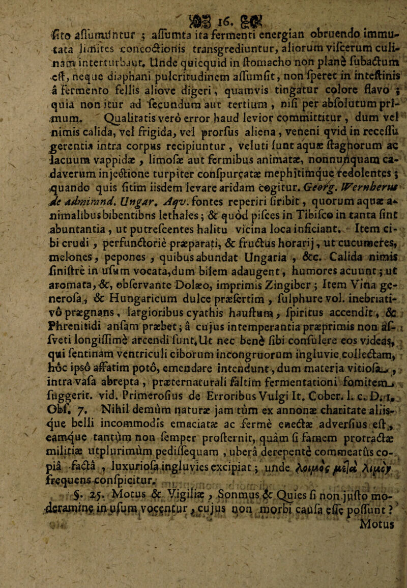 j6, lito afliinuihtof ; aflumta ita fermenti energian obruendo immu¬ tata juiiites conco&ioriis transgrediuntur, aliorum vifcerum culi¬ nam in ter turba ut* Unde quicquid in ftomacho non plan& fuba&um cft, neque diaphani pulcritudinem aflumfit, non iperet in inteftinis a fermento fellis aiiove digeri, quamvis tingatur colore flavo ; quia nonitur ad fecundum aut tertium, nifi per abfblutumpri- .mumu Qualitatis vero error haud levior committitur , dum ve! nimis calida, Vei frigida, vel prorfus aliena, veneni qvid in receflii gerentia intra corpus recipiuntur , veluti funt aquae flagrorum ac lacuum vappidac> limofie aut fermibus animatae, nonnu/quam ca¬ daverum injedtione turpiter confpurcatae mephitimquefcdolentes; ^quando quis fitim iisdem levare aridam cogitur Jxeetg. Wernberut de admirand. Ungar. Aqv. fontes reperiri liribit, quorum aquae a* urinalibus bibentibus lethales; & quod pifces in Tibifcoin tanta fint abuntantia, ut putrefeentes halitu vicina loca inficiant. Item ci¬ bi crudi, perfundorie praeparari, & fru&us horari j, ut cucumeres, melones, pepones , quibus abundat Ungaria , &c. Calida nimis iiniftre in ufum vocata,dum bilem adaugent, humores acuunt; ut aromaea,dc, obfervante Dolaeo, imprimis Zingiber; Item Vina ge- nerofa,, & Hungaricum dulce praefertim , lulphure vol. inebriati- vo praegnans, largioribus cyathis hauftum, fpintus accendit , 8c Phrenitidi anfam praebet; a cujus intemperantiapraeprimis non af- ?. fveti longiffim& arcendi funt,Ut nec ben& fibi confulere eos videas, quii fentmam ventriculi ciborum incongruorum ingluvie colledlam, lr6c ipso affatim poto, emendare intendunt, dum materia vitiofk.*, intra vafa abrepta , praetematurali faltim fermentationi fomitem^ fiiggerit. vid. Primerofius de Erroribus Vulgi It. Cober. 1. c. £). i. Obf. 7. Nihil demum naturae jam tum ex annonae charitate aliis¬ que belli incommodis emaciatae ac ierme eaeftae adverfius efl:,, camque tantum non femper profternit, quam 'fi-famem protradhe militiae utplurimum pediflequam , ubera derepente commeatus co¬ pia -fa&a , luxuriofa ingluvies excipiat; unde foipis. /*$# TUfCf/ frequens confpicitur. , , §- 25. Motus & Vigiliae, Sonmus $c Quies fi non.jufto mo¬ deramine imufumyo^enCur, cujus non morbi cadfa efle poflunt ?' alit- - Motus