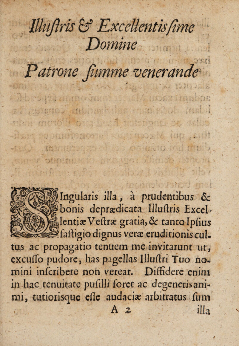 lUuJhris & ExceUentisfime Domine Patrone Jumme venerande Ingularis illa, a prudentibus 6c bonis depraedicata Muftris Excel- lentiaeVeftr* gratia, & tantolpfius fartigio dignus veras eruditionis cul¬ tus ac propagatio tenuem me invitarunt ut, excuffo pudore, has pagellas Illuftri Tuo no¬ mini inferibere non verear. Diffidere enim in hac tenuitate pufilli foret ac degeneris ani¬ mi, tutiorisque effe audaci* arbitratus fum .. A z illa