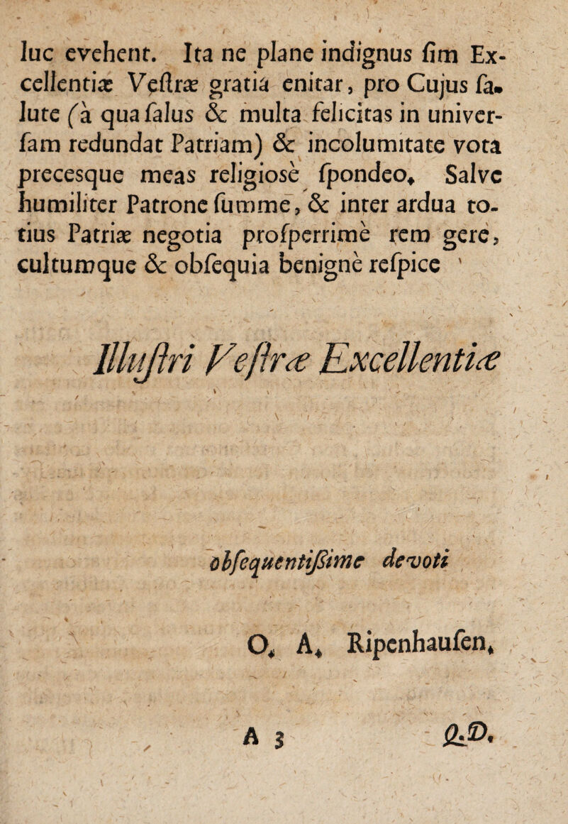 luc evehent. Ita ne plane indignus fim Ex¬ cellentia; Vellrae gratia enitar, pro Cujus fa* lute fa quafalus & multa felicitas in univer- fam redundat Patriam) & incolumitate vota precesque meas religiose fpondeo» Salve humiliter Patrone fumme, & inter ardua to¬ tius Patriae negotia profperrime rem gere, cultumque &c obfequia benigne relpice ' l ^ * t / ■: lllujlri Veftr<£ Excellenti<e ohfequentif&mc devoti O* A* Ripenhaufen* A 3