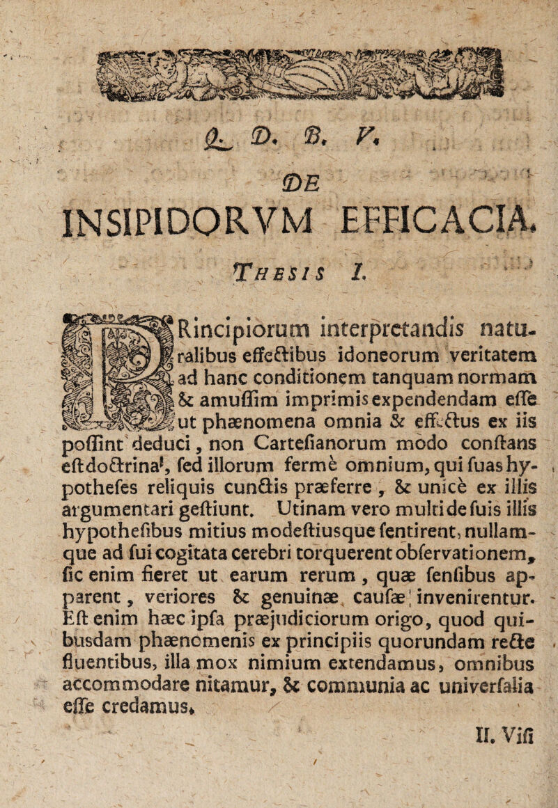 5>. ©. r, fDE 1NSIPID0RVM EFFICACIA* Thesis 1. ' V Rincipiorum interpretandis natu¬ ralibus effedibus idoneorum veritatem ad hanc conditionem tanquam normam & amuflim imprimis expendendam efle ut phaenomena omnia & effidus ex iis poflint deduci, non Cartefianorum modo conftans eftdodrina1, fed illorum ferme omnium, qui fuashy- pothefes reliquis eundis praeferre , & unice ex illis argumentari geftiunt, Utinam vero multi de fuis illis hypothefibus mitius modeftiusque fentirent, nullam- que ad fuicogitata cerebri torquerent obfervationem» fic enim fieret ut earum rerum , quae fenfibus ap¬ parent , veriores 8c genuinae caufae; invenirentur. Eftenim haecipfa praejudiciorum origo, quod qui¬ busdam phaenomenis ex principiis quorundam rede fluentibus, illa mox nimium extendamus, omnibus accommodare nitamur, & communia ac univerfalia efle credamus* II. Vifi