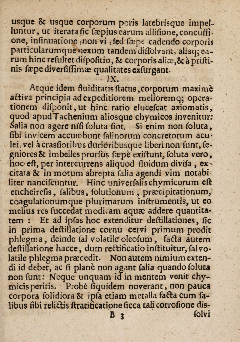 usque & usque corporum poris latebrisque impel¬ luntur, ut iterata fic faepius earum aliifione,concuiii- one, infinuatione >non vi, fed faepe cadendo corporis particularumque nexum tandem diflolvant, aliaq; ea¬ rum hinc refultet difpofitio, St corporis aliae,Sc a prifti- nis fepe diverfiffimae qualitates cxfurgant. • - ix. - Atque idem fluiditatisftatus,corporum maximfc aftiva principia ad expeditiorem melioremq; opera¬ tionem difponit.ut hinc ratio elucefcat axiomatis, quod apudTachenium aliosque chymicos invenitur; Salia non agere nifi foluta fint. Si enim non foluta, fibi invicem accumbunt falinorum concretorum acu¬ lei, vel acrasfioribusdurioribusque liberi non funt, fe- gnioresSc imbellesprorius faepe exiftunt, foluta vero, hoc> eft, per intercurrens aliquod fluidum divifa , ex¬ citata 8t in motum abrepta falia agendi vim notabi liter nancifcuntur. Hinc univerfaiischymicorum eft encheirefis, falibus, folutionum , praecipitationum, coagulationum que plurimarum inftrumentis, ut eo melius res fuccedat modicam aquae addere quantita¬ tem : Et ad ipfas hoc extenditur deftillationes, fic in prima deftillatione cornu cervi primum prodit phlegma, deinde fal volatile oleofum, fa&a autem deftillatione hacce, dum rcdificatio inftituitur, fal vo¬ latile phlegma praecedit. Non autem nimium exten¬ di id debet, ac fi plan& non agant falia quando foluta non funt; Neque unquam id in mentem venit chy- m icis peritis. Prob£ fiquidem noverant, non pauca corpora folidiora St ipfa etiam metalla fafta cum fa¬ libus ubi relidis ftratificatione ficca tali corrofione dis- B j folvi