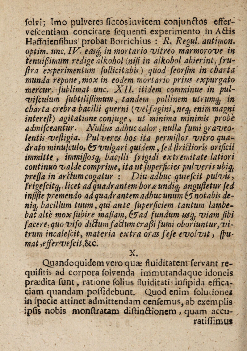 folvi; Tmo pulveres ficcos Invicem conjun&os effei'- vefcentiam concitare fequenti experimento in AQis Haffhienfibus probat Borrichius : R. Regul, antimon. optim. tmc. IV, eatfy in mortario !vitreo marmorove in ienuifiimum redige alkobol (nifi in alkobol abierint, fru- ftra experimentum follici tabis) quod feorfim in charta inunda repone, mox in eodem mortario prius expurgato mercur. fublimat une. XII. itidem comminue in pul- vifculum fubtiliftmum, tandem pollinem utrum% in charta crebra bacilli querni {velfagini,ne ^ enim magni intereft) agitatione conjuge, ut minima minimis probe admifeeantur. Nullus adhuc calor, nulla fumi graveo¬ lentis vefligia. Pulveres hos ita permiftos vitro qua¬ drato minujculo, Evulgari quidem, fed flrietioris orificii immitte , immijjosg bacjlli frigidi extremitate latiori continuo valde comprime, ita ut fuperfides pulveris ubi% preffa in aridum cogatur : Diu adhuc quiefeit pulvis > frigefcitfo licet ad quadrant em hor<e undig anguftetur fed infifie premendo ad quadrantem adhuc unum £5 notabis de¬ ni^ bacillum tuum, qui ante fuperficiera tantum lambe¬ bat alte mox fubire tnafiam, &ad fundum usq} viam fibi facere,quovifo diffumfatfumcraftifumi oboriuntur,vi¬ trum incalefcit, materia extra oras feje evolvit, (fu¬ mat ,ejfervefcit,bcc. X. Quandoquidem vero quae fluiditatem fervant re- quifith ad corpora foivenda immutandaque idoneis praedita funt, ratione folius fluiditatis infipida effica¬ ciam quandam poffidebunt. Quod enim foludones in fpecie, attinet admittendam cenfemus, ab exemplis jpfis nobis monftratam diftin&ionem, quam accu- ratiffimus /