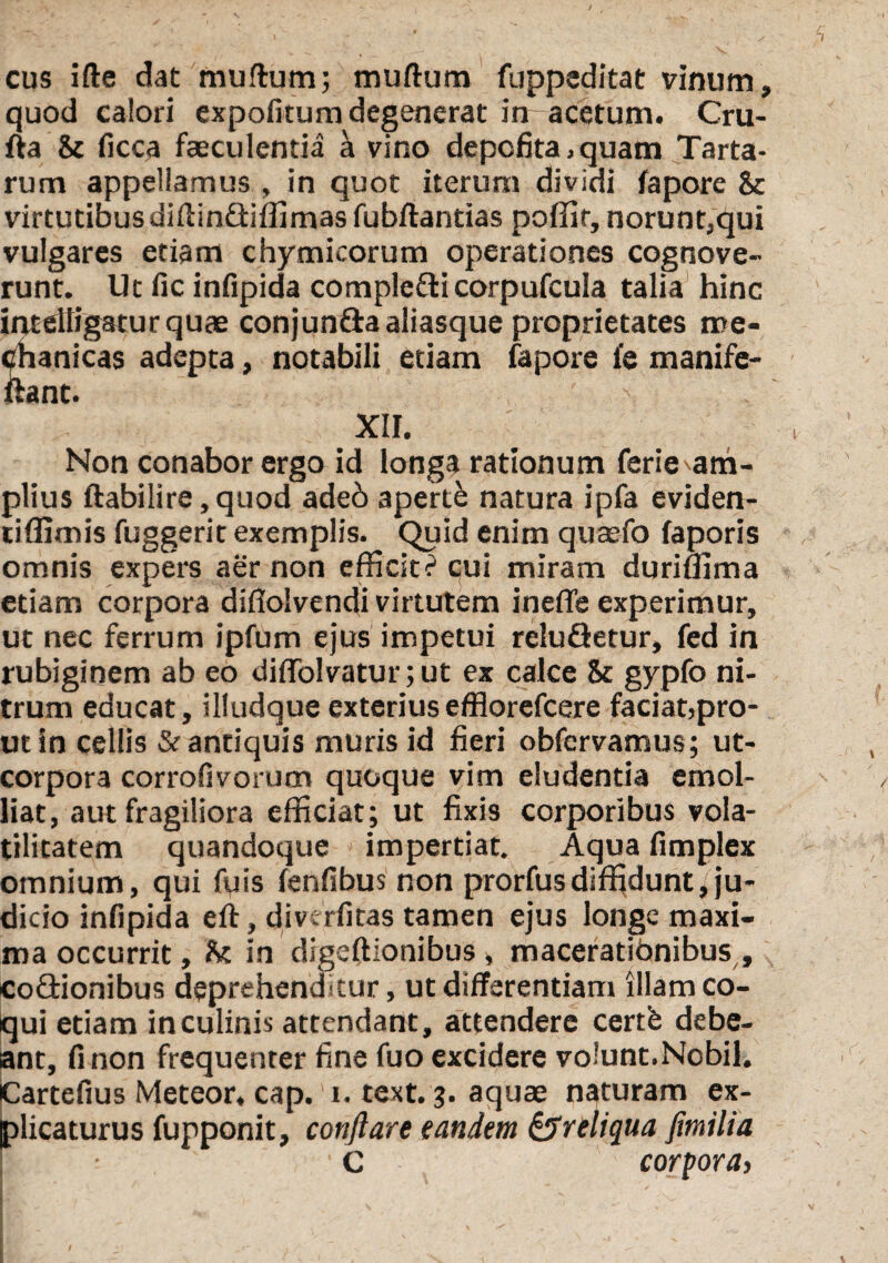 cus ifte dat murtum; murtum fuppeditat vinum, quod calori expofitum degenerat irr acetum. Cru- fta & ficca faeculentia a vino depofita.quam Tarta¬ rum appellamus , in quot iterum dividi fapore &c virtutibusdirtindliffimas fubftantias poffir, norunt,qui vulgares etiam chymicorum operationes cognove¬ runt. Ut fic infipida complefticorpufcula talia hinc intelligaturquae conjun&aaliasque proprietates me¬ chanicas adepta, notabili etiam fapore fe manife- ftant. XII. Non conabor ergo id longa rationum ferie^am- plius ftabilire,quod adeb aperte natura ipfa eviden- tiffimis fuggerit exemplis. Quid enim qu$fo faporis omnis expers aer non efficitc1 cui miram duriffima etiam corpora diflolvendi virtutem ineffe experimur, ut nec ferrum ipfum ejus impetui reluGetur, fed in rubiginem ab eo dirtblvaturjut ex calce & gypfo ni¬ trum educat, illudqueexteriusefflorefcere faciat,pro¬ ut in cellis & antiquis muris id fieri obfervamus; ut- corpora corrofivorum quoque vim eludentia emol¬ liat, aut fragiliora efficiat; ut fixis corporibus vola- tilitatem quandoque impertiat. Aqua fimplex omnium, qui fuis fenfibus non prorfusdiffidunt,ju¬ dicio infipida eft, divc-rfitas tamen ejus longe maxi¬ ma occurrit, fk in digeftionibus , macerationibus , codionibus deprehenditur, ut differentiam illam co¬ qui etiam in culinis attendant, attendere certfe debe¬ ant, fi non frequenter fine fuo excidere volunt.Nobil. Cartefius Meteor, cap.' i. text. 3. aquae naturam ex¬ plicaturus fupponit, conflare eandem ^reliqua fimilia F ■C corpora,