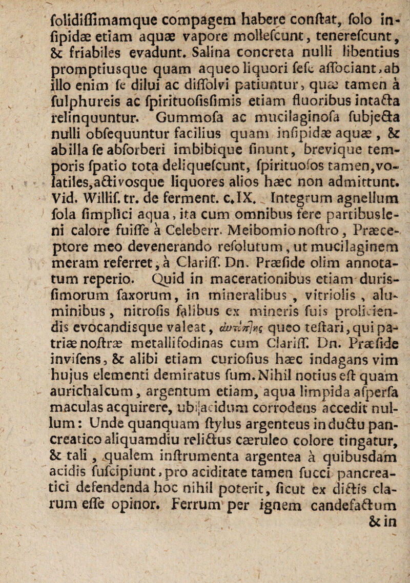 / folidifiimamque compagem habere conftat, folo in- fipidae etiam aquae vapore moUefcunt, tenerefcunt, friabiles evadunt. Salina concreta nulli libentius promptiusque quam aqueoliquori fefc aflociant.ab illo enim fe dilui ac diffolvi patiuntur, quae tamen a fulphureis ac fpirituofisfimis etiam fluoribus intafta relinquuntur. Gummofa ac mticilaginofa fubjefta nulli obfequuntur facilius quam inflpidae aquae , 8r ab illa fe abforberi imbibique finunt, brevique tem¬ poris fpatio tota deliquefcunt, fpirituofos tamen,vo- latiles,aftivosque liquores alios haec non admittunt. Vid. Willif. tr. de ferment. c.IX, Integrum agnellum > fola fimplici aqua, ita cum omnibus fere partibuslc- ni calore fuifle a Celeberr. Meibomionoftro, Praece¬ ptore meo devenerando refolutum, ut mucilaginem meram referret i a ClariflT. Dn. Praefide olim annota¬ tum reperio. Quid in macerationibus etiam-duris- fimorum faxorum, in mineralibus , vitriolis , alu¬ minibus , nicrofis fidibus ex mineris fuis prolicien¬ dis evocandisque valeat, au-dn!»s queo teftari,quipa¬ trite noftrse metalli fodinas cum ClarifT. Dn. Prae fide invifens, & alibi etiam curiofius haec indagans vim hujus elementi demiratus fum. Nihil notius efl: quam aurichalcum, argentum etiam, aqua limpida afperfa maculas acquirere, ubilacidum corrodens accedit nul¬ lum : Unde quanquam ftylus argenteus induQu pan¬ creatico aliquamdiu reliQus caeruleo colore tingatur, & tali, qualem inftrumenta argentea a quibusdam acidis fufeipiunt. pro aciditate tamen fucci pancrea¬ tici defendenda Jioc nihil poterit, ficut ex diftis cla¬ rum efle opinor. Ferrum per ignem candefafium &in