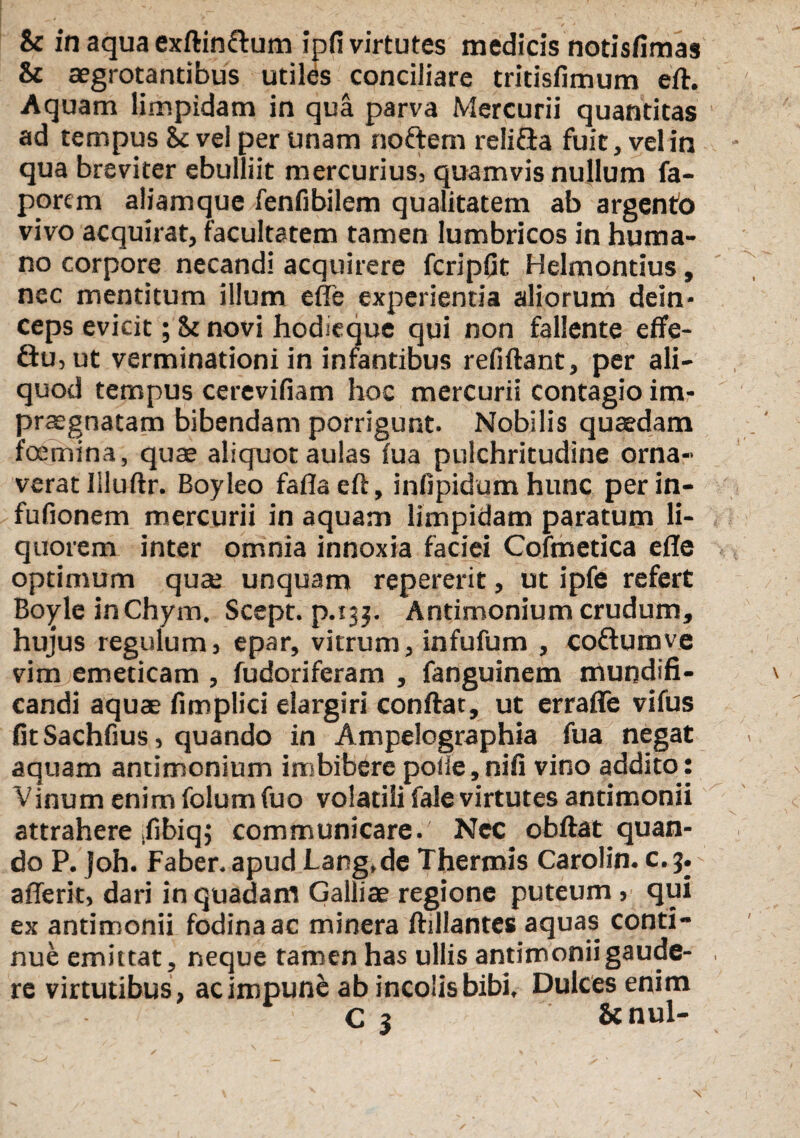 & in aqua exftin&um ipfi virtutes medicis notisfimas & aegrotantibus utiles conciliare tritisfimum eft. Aquam limpidam in qua parva Mercurii quantitas ad tempus St vel per unam noftem reli&a fuit, vel in qua breviter ebulliit mercurius, quamvis nullum fa- porem aliamque fenfibilem qualitatem ab argento vivo acquirat, facultatem tamen lumbricos in huma¬ no corpore necandi acquirere fcripGt Helmontius, nec mentitum illum effe experientia aliorum dein¬ ceps evicit; St novi hodieque qui non fallente effe- ftu,ut verminationi in infantibus refiftant, per ali¬ quod tempus cerevifiam hoc mercurii contagio im¬ praegnatam bibendam porrigunt. Nobilis quaedam foemina, quae aliquot aulas fua pulchritudine orna¬ verat Iiluftr. Boyleo faflaeft, infipidum hunc perin- fufionem mercurii in aquam limpidam paratum li¬ quorem inter omnia innoxia faciei Cofmetica efle optimum qua; unquam repererit, ut ipfe refert BoyleinChym. Scept. p.135. Antimonium crudum, hujus regulum, epar, vitrum, infufum , coftumve vim emeticam , fudoriferam , fanguinem mundifi- candi aquae fimplici elargiri conftat, ut erraffe vifus fitSachfius, quando in Ampelographia fua negat aquam antimonium imbibere polie, nifi vino addito: Vinum enim folum fuo volatili fale virtutes antimonii attrahere .fibiq; communicare. Nec obftat quan¬ do P. Joh. Faber.apudLang.de Thermis Carolin. c.jy aflerit, dari in quadam Galliae regione puteum , qui ex antimonii fodina ac minera ftillantes aquas conti¬ nue emittat, neque tamen has ullis antimonii gaude¬ re virtutibus, ac impune ab incolis bibi. Dulces enim C j &nul- \