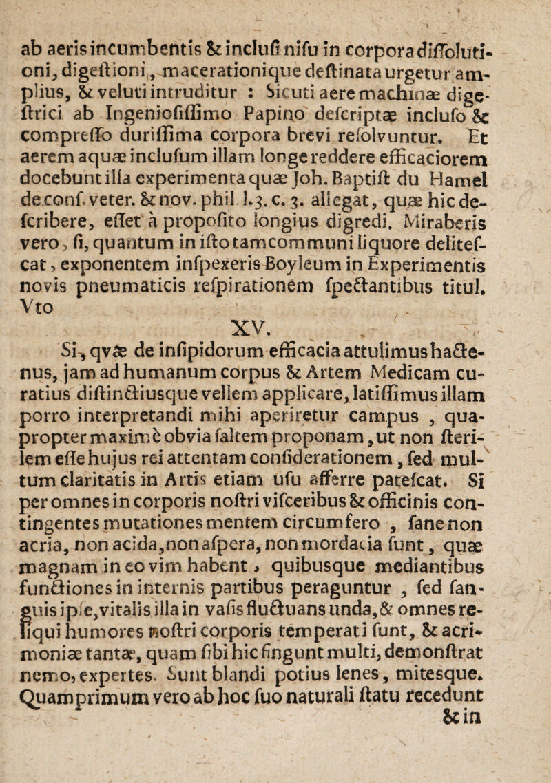 ab aeris incumbentis Stinclufi nifu in corpora diffoluti- oni, digeftioni, macerationique deftinata urgetur am¬ plius, Srveluri intruditur : Sicuti aere machinae dige- ftrici ab Ingeniofilfimo Papino defcriptae indufo Sc comprtffo duriffima corpora brevi refolvuntur. Et aerem aquae inclufum illam longe reddere efficaciorem docebuntilla experimenta quae joh. Baptift du Hamel de confi veter. Stnov. phil I.3.C. 3. allegat, quae hicde- fcribere, effet a propofito longius digredi. Miraberis vero> fi, quantum in ifto tamcommuni liquore delitef- cat, exponentem infpexeris Boyleum in Experimentis novis pneumaticis refpi rationem fpedantibus titul. Vto XV. Si ,qvse de infipidorum efficacia attulimus hade- nus, jam ad humanum corpus & Artem Medicam cu¬ ratius diftindiuscjue vellem applicare, latiffimus illam porro interpretandi mihi aperiretur campus , qua¬ propter maximfc obvia faltem proponam, ut non Heri¬ lem efle hujus rei attentam confiderationem, fed mul¬ tum claritatis in Artis etiam ufu afferre patefcat. Si per omnes in corporis noftrivifceribus officinis con¬ tingentes mutationes mentem circumfero , fanenon acria, non acida,non afpera, non mordacia funt, quae magnam in eo vim habent, quibusque mediantibus fundiones in internis partibus peraguntur , fed fan- guis ipie^vitalis illa in vafisfluduansunda,& omnes re¬ liqui humores Koftri corporis temperati funt, & acri¬ moniae tantae, quam fibi hic fingunt multi, demonftrat nemo, expertes. Sunt blandi potius lenes, mitesque» Quamprimum vero ab hoc fuo naturali ftatu recedunt , - & in