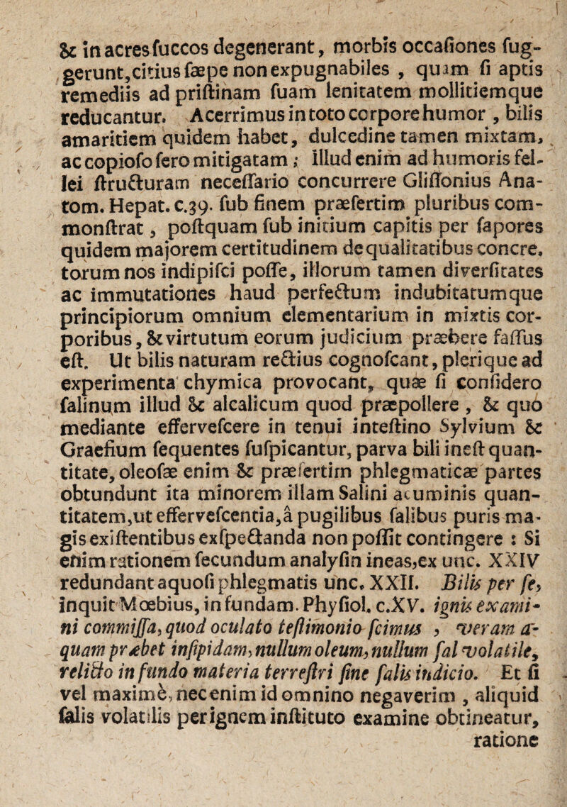 U in acres fuccos degenerant, morbis occafiones fug- gerunt,citius faepe non expugnabiles , qmm fi aptis remediis ad priftinam fuam lenitatem mollitiemque reducantur. Acerrimus in toto corpore humor , bilis amaritiem quidem habet, dulcedine tamen mixtam, ac copiofo fero mitigatam; Illud enim ad humoris fel¬ lei ftru&uram neceffario concurrere Gliffonius Ana- tom. Hepat. c.39. fub finem praefertim pluribus com- monftrat, poftquam fub initium capitis per fapores quidem majorem certitudinem dequalitatibus concre. torum nos indipifci pofle, illorum tamen diverfitates ac immutationes haud perfedum indubitatumque principiorum omnium elementarium in mixtis cor¬ poribus , & virtutum eorum judicium praebere faffus eft. Ut bilis naturam redius cognofcant, plerique ad experimenta chymica provocant, quae fi confidero falinpm illud Sc alcalicum quod praepollere , & quo mediante effervefcere in tenui inteftino Sylvium hc Graefium fequentes fufpicantur, parva bili ineft quan¬ titate, oleofae enim & praeiertim phlegmaticae partes obtundunt ita minorem illam Salini acuminis quan¬ titatem,ut effervefcentia,a pugilibus falibus puris ma¬ gis exiftentibus exfpedanda non poflit contingere s Si enim rationem fecundum analyfin ineas,ex unc. XXIV redundant aquofi phlegmatis unc, XXII. Bilis per fe, Inquit Moebius, in fundam. Phyfiol. c.X V. ignis exami¬ ni commiffa, quod oculato teftimonio [cimus , •verant a- quam probet infipidamy nullum oleum, nullum fal volatile, relitto infundo materia terreflri fine falis indicio. Et fi vel maxime, necenim id omnino negaverim , aliquid felis volatilis perigneminftituto examine obtineatur, ratione