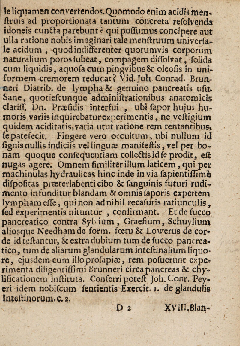 le liquamen convertendos.Quomodo enim addis men- ftruis ad proportionata tantum concreta refolvenda idoneis eunda parebunt ? qui poflumus concipere aut ulla ratione nobis imaginari talemenftruum uni ver fa- le acidum , quod indifferenter quorumvis corporum naturalium porosfubeat, compagem diffolvat, foiida cum liquidis, aquofaeum pingvibusSc oleofis in uni¬ formem cremorem reducat? vidjoh. Conrad. Brun- neri Diatrib. de lympha &: genuino pancreatis ufu. Sane, quotiefeunque adminiftrationibus anatomicis clariff. Dn. Praefidis interfui , ubi fapor hujus hu¬ moris variis inquirebatur experimentis, ne veftigium quidem aciditatis,varia utut ratione rem tentantibus» fe patefecit. Fingere vero occultum, ubi nullum id fignis nullis indiciis vel linguae manifeftis, vel per bo¬ nam quoque confequentiam colledis id fe prodit, eft nugas agere. Omnem fimiliter illum laticem, qui per machinulas hydraulicas hinc inde in via fapientiffime difpofitas praeterlabenti cibo Scfanguinis futuri rudi¬ mento infunditur blandam &omnisfaporis expertem lympham effe, qui non ad nihil recafuris ratiunculis, fed experimentis nituntur , confirmant. rEtdefucco pancreatico contra Sylvium, Graefium, Schuylium aliosque Needhamde form. foetu & Lowerus de cor¬ de id teftantur, Sc extra dubium tum de fucco pancrea¬ tico, tum de aliarum glandularum inteftinalium liquo¬ re, ejusdem cum illoprofapiae, rem pofuerunt expe- rimenta diligentiffimi Brunneri circa pancreas & eny- lificationem inftituta. Conferri poteft Joh. Conr. Pey- eri idem nobifeum fentientis Excrcit. i. de glandulis Intelhnorum. c. 2. - D 2 XVlII.BIan*