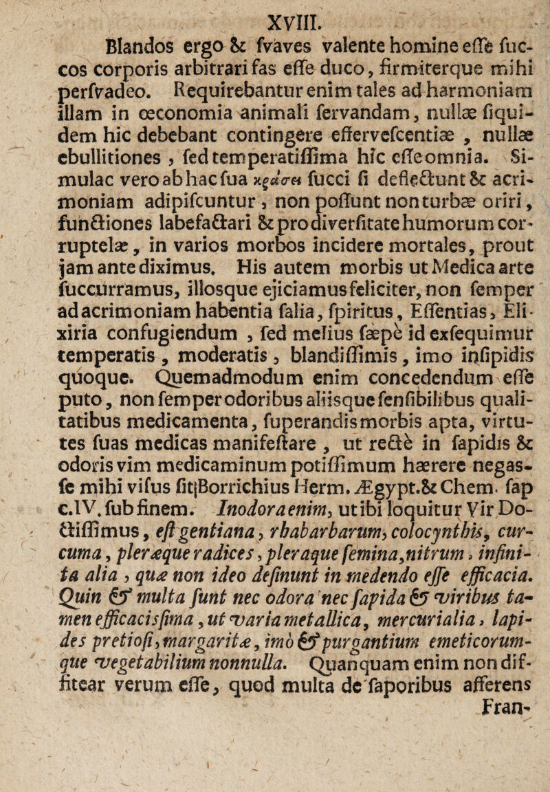 XVIII. Blandos ergo St fvaves valente homine e (Te fuc- cos corporis arbitrari fas effe duco, firmiterque mihi perfvadeo. Requirebantur enim tales ad harmoniam illam in oeconomia animali fervandam, nullae fiqui- dem hic debebant contingere efiervefcentiae , nullae ebullitiones , fed temperatiffima hic effe omnia. Si¬ mulae vero ab hac fua xg«V« fucci fi defleflunt St acri¬ moniam adipifeuntur, non poliunt non turbae oriri, funQiones labefa&ari St prodiverfitatehumorum cor¬ ruptelae, in varios morbos incidere mortales, prout jam ante diximus. His autem morbis ut Medica arte fuccurramus, illosque ejiciamus feliciter, non femper adacrimoniamhabentia falia, fpiritus, Effentias, Eli- xiria confugiendum , fed melius faepe id exfequimur temperatis , moderatis, blandi ffimis, imo infipidis quoque. Quemadmodum enim concedendum ede puto, non femper odoribus aliisque fenfibilibus quali¬ tatibus medicamenta, fuperandismorbis apta, virtu¬ tes fuas medicas manifeftare , ut re&k in fapidis St odoris vim medicaminum potiffimum haerere negas- fe mihi vifus fitjBorrichius Herm.Jsgypt.StChem. fap c.IV.fub finem. Inodora enim, utibi loquitur Vir Do- Silfimus, e fi gentiana, rbabarbarum,colocynthis, cur¬ cuma , pleraque radices, pleraque femina,nitrum > infini¬ ta alia , qu<e non ideo definunt in medendo ejfe efficacia. Quin & multa funt nec odora nec fapida & viribus ta¬ men efficacis fima, ut varia metallica, mercurialia, lapi¬ des pretioji, margarita, imo & purgantium emeticorum- que vegetabilium nonnulla. Quanquam enim non dif¬ fitear verum effe, quod multa de faporibus afferens Fran-