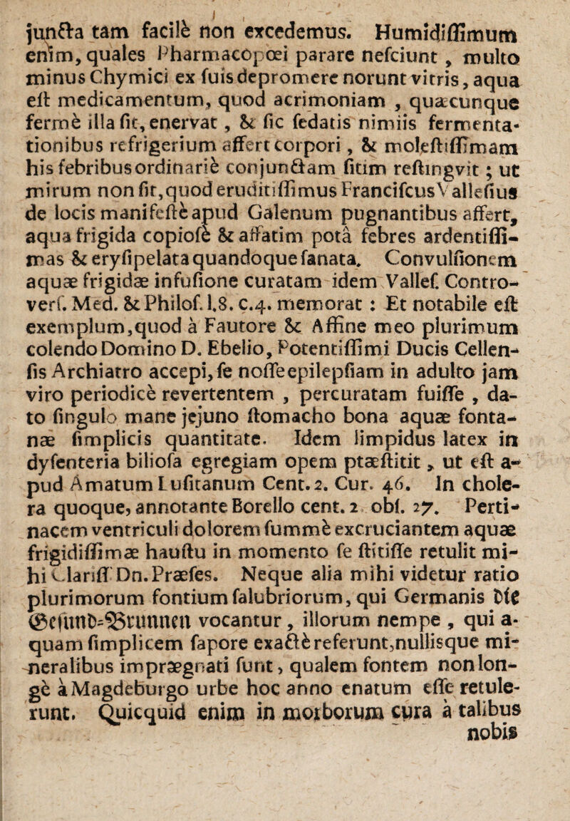I J jun&a tam facite non excedemus. Humidiffimum enW, quales Pharmacopcei parare nefciunt, multo minus Chymici ex fuis depromere norunt vitris, aqua eft medicamentum, quod acrimoniam , qusccunque ferrrte illa fit, enervat, U fic fedatis nimiis fermenta- tionibus refrigerium affert corpori, & moleftifflmam hisfebribusordinarie conjunQam fitim reftingvit; ut mirum non fir,quod eruditiffimusFrancifcusVallefius de locis manifefte apud Galenum pugnantibus affert, aqua frigida copiofe & affatim pota febres ardentifli- mas &eryfipelata quandoque fanata. Convulfionem aquae frigidae infufione curatam idem ValleC Contro- verf. Med. StPhilof.1,8. c.4. memorat: Et notabile cft exemplum,quod a Fautore 8c Affine meo plurimum colendo Domino D. Ebelio, Potentiflimi Ducis Cellen- fis Archiatro accepi, fe noffeepilepfiam in adulto jam viro periodice revertentem , percuratam fuiffe , da¬ to fingulo mane jejuno ftomacho bona aquae fonta¬ nae fimplicis quantitate. Idem limpidus latex in dyfenteria biliofa egregiam opem ptaeftitit, ut eft a- pud Amatum luficanum Cent.2. Cur. 46. In chole¬ ra quoque,annotanteBorello cent.2 obf. 27. Perti¬ nacem ventriculi dolorem fumtrte excruciantem aquae frigidififimae hauftu in momento fe ftitiffe retulit mi¬ hi v.larsfTDn.Praefes. Neque alia mihi videtur ratio plurimorum fontiumfalubriorum, qui Germanis DfC ©efnnfcdSrunnm vocantur, illorum nempe , qui a- quam fimplicem fapore exaftfc referunt,nuilisque mi¬ neralibus impraegnati funt, qualem fontem nonlon- gk aMagdeburgo urbe hoc anno enatum efle retule¬ runt. Quicquid enim in morborum cura a talibus nobis