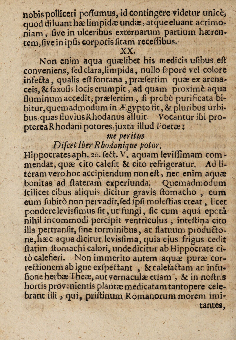 nobis polliceri poffumus, id contingere videtur unice, quod diluant hae limpidae undae, atque eluam acrimo¬ niam, five in ulceribus externarum partium haeren- tem-five in ipfis corporis fitam receflibus. XX. Non enim aqua quaelibet his medicis ufibus eft conveniens, fed c!ara,limpida, nullo fapore vel colore infefta, qualis eft fontana ,praefertim quae ex arena¬ ceis, ii faxofis locis erumpit, ad quam proxime aqua fluminum accedit, praeferrim , fi probe purificata bi¬ bitur, quemadmodum in ^Egypto fit, &r pluribus urbi- bus5quas fluvius Rhodanus alluit- Vocantur ibi pro- ptereaRhodani potores,juxta illud Poetae: me peritus Difcet Iber Rhodanique potor. Hippocratesaph.zo.feft. V. aquamleviflimam com¬ mendat, quae cito calefit ic cito refrigeratur. Ad li- teram vero hoc accipiendum non eft, nec enim aquae bonitas ad ftateram experiunda. Quemadmodum Icilicet cibus aliquis dicitur gravis ftomacho , cum eum fubitb non pervadir,fed ipfi moleftias creat, Pcet ponderelevisfimus fit,ut fungi, fle cum aqua epota nihil incommodi percipit ventriculus , inteftina cito illa pertranfit, fine torminibus, ac flatuum produfro- ne,haec aqua dicitur levisfima, quia ejus frigus cedit ftatim ftomachi calori, undedicitur ab Hippocrate ci¬ to calefieri. Non immerito autem aquae purae cor¬ rectionem ab igne exfpe&ant , &cale£a£lam ac infu- fione herbae l heae, aut vernaculae etiam , & in noftris hortis provenientis plantae medicatam tantopere cele¬ brant illi, qui, priftinum Romanorum morem imi- -tantes.