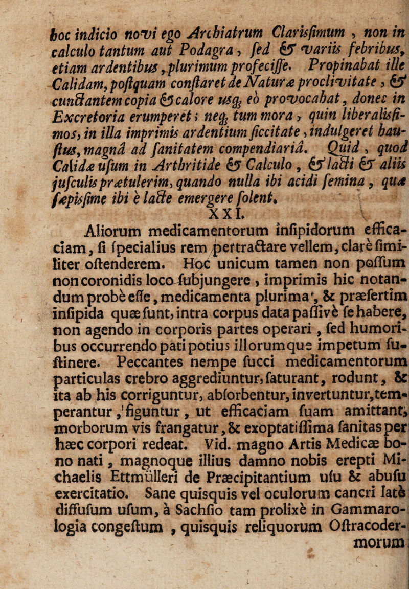 hoc indicio novi ego Anbiatrum Claris fimum , non in calculo tantum aut Podagra, fed & variis febribus, etiam ardentibus ,plurimum profecijfe. Propinabat ille Calidam, poftquam conflaret de Natura proclivitate, & cunftantem copia & calore us% eo provocabat, donec in Excretoria erumperet; nefc tum mora > quin liberalisfi- tnos, in illa imprimis ardentium ficcitate, indulgeret bau- ftus, magnd ad fanitatem compendiaria. Quid , quod Calido ufum in Arthritide Calculo , & laffii & aliis jufculisprotulerim, quando nulla ibi acidi femina, quo fopis fime ibi e laffie emergere folent* XXL Aliorum medicamentorum infipidorum effica¬ ciam, fi fpecialius rem per tra&are vellem, clare fimi- iiter oftenderem. Hexi unicum tamen non poflum non coronidis locoAaBjungere , imprimis hic notan¬ dum probeefle,medicamenta plurima', & prafertim infipida quafunt,intra corpus data paffivfc fehabere, non agendo in corporis partes operari, fed humori* bus occurrendo pati potius iilorumque impetum fu- ftinere. Peccantes nempe fucci medicamentorum particulas crebro aggrediuntur, faturant, rodunt, St ita ab his corriguntur, abiorbentur, invertuntur,tem¬ perantur figuntur, ut efficaciam fuam amittanti morborum vis frangatur, St exoptatiffima fanitasper haec corpori redeat. Vid. magno Artis Medica bo¬ no nati, magnoque illius damno nobis erepti Mi- chaelis Ettmulleri de Pracipitantium ufu St abufu exercitatio. Sane quisquis vel oculorum cancri latis diffufum ufum, a Sachfio tam prolixe in Gammaro- logia congeftum , quisquis reliquorum Oftracoder- morum