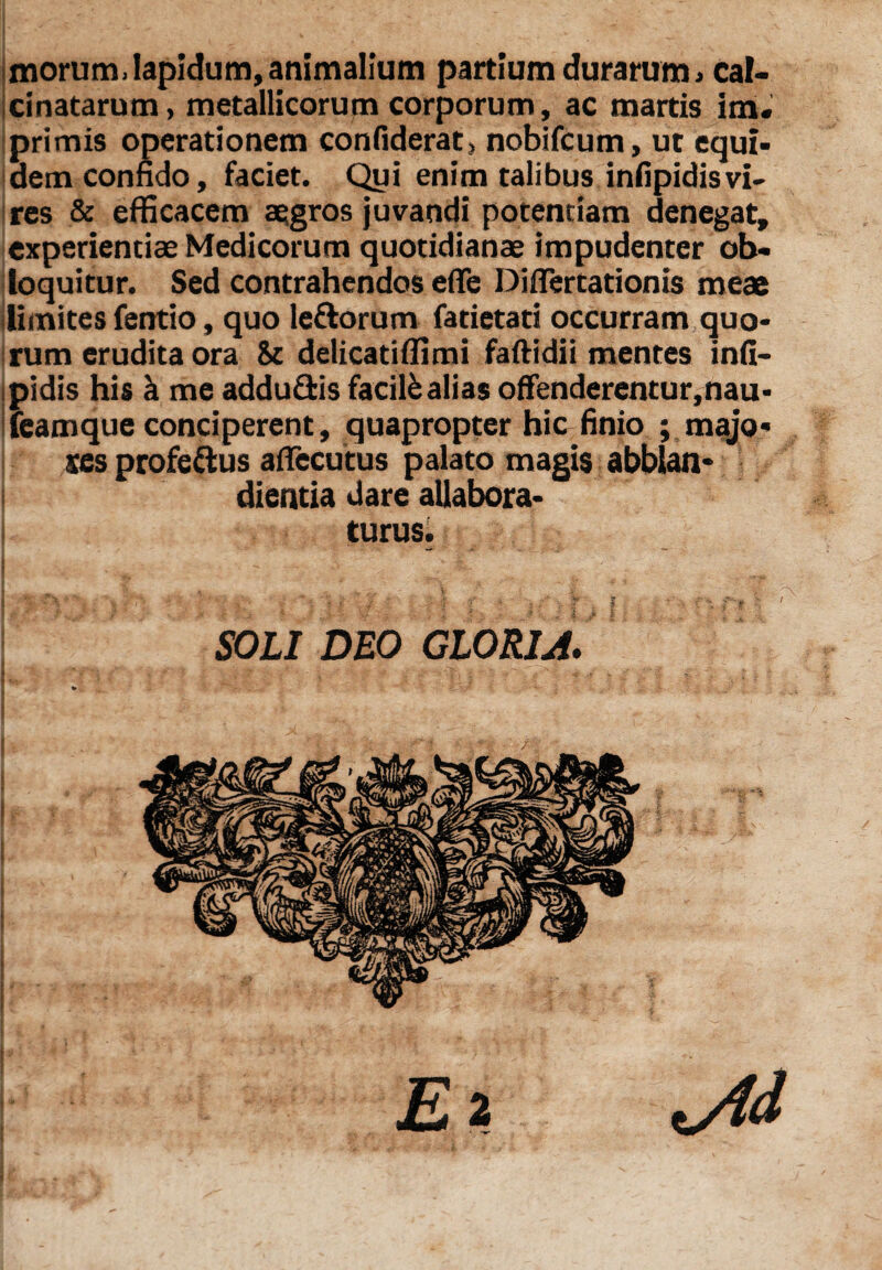 morum. Iapidum, animalium partium durarum >cal- cinatarum, metallicorum corporum, ac martis im« primis operationem confiderat, nobifcum, ut equi¬ dem confido, faciet. Qui enim talibus infipidisvi¬ res & efficacem aegros juvandi potentiam denegat, experientiae Medicorum quotidianae impudenter ob¬ loquitur. Sed contrahendos efle Diflertationis meae limites fentio, quo ledorum fatietati occurram quo¬ rum erudita ora & delicatiflimi faftidii mentes infi¬ pidis his k me addu&is facilkalias offenderentur,nau* feamque conciperent, quapropter hic finio ; majo¬ res profedus aflecutus palato magis abblan* I dientia dare allabora- turus.