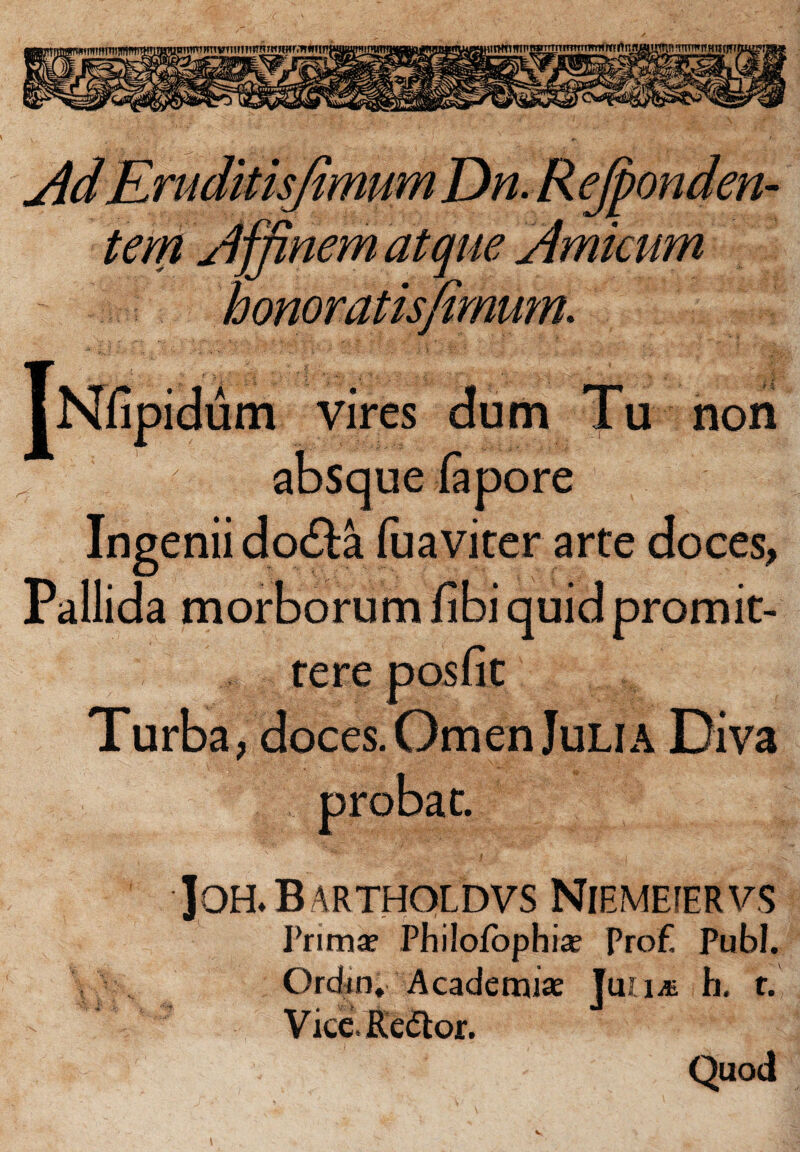 iirwnmTi; 'mnwiwnmBmwffrirtm 'mimwjflimr tem affinem atque Amicum ipidum vires dum Tu non absque (apore Ingenii dofta fuaviter arte doces, Pallida morborum fibi quid promit¬ tere posfit Turba, doces. Omen Julia Diva probat. ]OHL B ARTHOLDVS NlEMEfERVS Primae Philofophiae ProE Pub!. Ordrn. Academiae JuUit b. r. Vice. Ee<5tor. Quod
