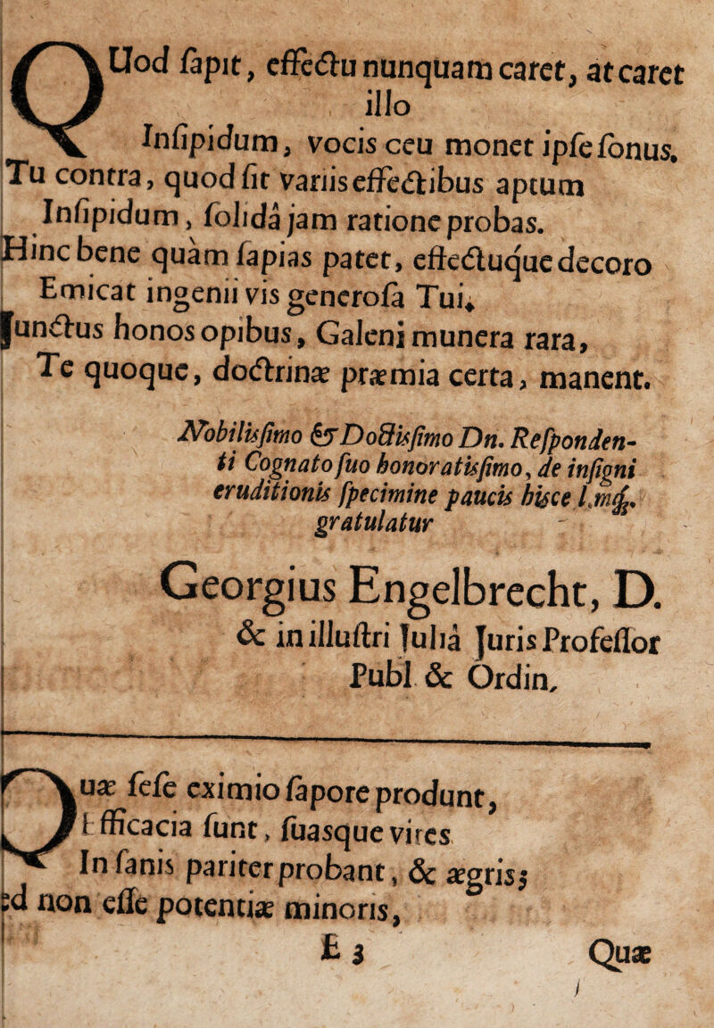 Uod lapit, effcChinunquamcaret, at caret , ilio _ Jnfipidum, vocis ceu monet ipfelbnus. Tu contra, quod fit vanis effectibus aptum Infipidum, fohdajam ratione probas. Hinc bene quam lapias patet, efteCiuque decoro I Edicat ingenii vis generola Tui* |un€his honos opibus, Galeni munera rara, Te quoque, doCtrinae praemia certa, manent. Nobilis fimo &D odis fimo Dn. Refponden- ti Cognato fu o honor at is fimo, de infigni eruditionis fpecimine paucis hisce l.mrfi, gratulatur V: Georgius Engelbrecht, D. & inilluftri fu ha Juris Profeflor Pubi <5c Ordin, uae fele eximiolaporeprodunt, Ifficacia funt, luasquevircs In fanis pariter probant, <5c aegris j sd non efle potentiae minoris, £3 ' Quae