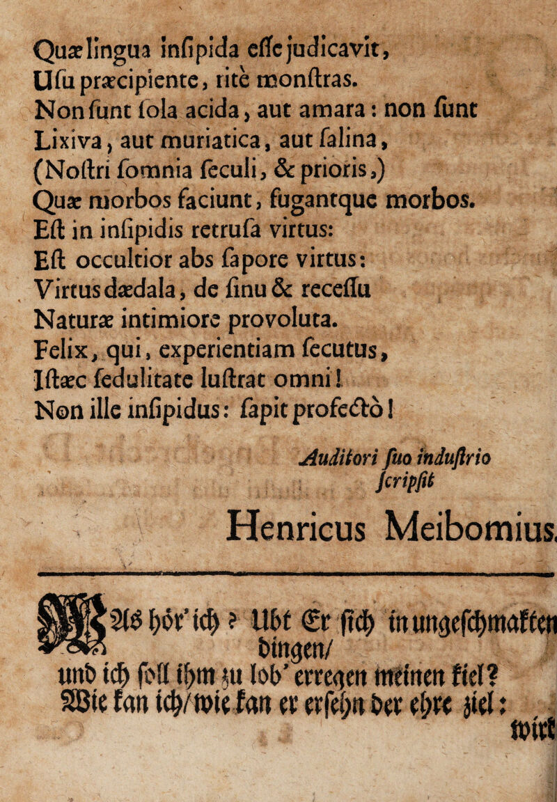 Quae lingua infipida efle judicavit, Ufu praecipiente, rite monftras. Nonfunt fola acida, aut amara: non funt Lixiva, aut muriatica, aut falina, (Noftri fomnia leculi, & prioris,) Quae morbos faciunt, fugantque morbos. Eft in infipidis retrufa virtus: Eft occultior abs fapore virtus: Virtus daedala, de finu & receflu Naturae intimiore provoluta. Felix, qui, experientiam fecutus, Iftaec fedulitatc Iuftrat omni! Non ille infipidus: fapit profe&o! Auditori fuo induflrio jcripfit Henricus Meibomius,