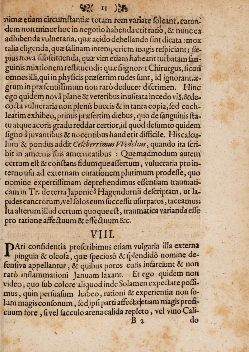 rimas $tiam circumftantias totam rem variate' (oleant, eansn- dem non minor hoc in negotio habenda erit ratio, & nunc ea adhibenda vulneraria, quas acido debellando fint dicata: mox talia eligenda, quasfalinam intemperiem magis reipiciant; fe- pius nova fubftkuenda, quas vim etiam habeant turbatam (an¬ guinis mixtionem reftituendi: quas fi ignoret Chirurgus, ficud omnes illi,qui in phyflcis prasfertim rudes funt, id ignorant,^- gruminpnefentiflinium non raro deducet difcrimen. Hinc ego quidem nova plane & veteribus inufirata incedo via,&d@- cd£ia vulneraria non plenis buccis & in tanta copia, fed coch¬ leatim exhibeo, primis prasfertim diebus , quo de (anguinis fta- tu atque acoris gradu reddar certior,id quod defumto quidem figno 3 juvantibus Sc nocentibus haud erit difficile. Hiscalcu- lum & pondus addk Celeberrimus VFedelius, quando ita (eri- bit in amoenis fu is amoenitatibus : Quemadmodum autem certum eft& conflans fidumqueaffertum^ vulneraria pro in¬ terno ufu ad externam curationem plurimum prodefie, quo nomine expertiflimam deprehendimus eflentiam traumati¬ cam in Tr, de terra Japonica Hagendornii defcriptapi, ut la¬ pides cancrorum,vel folos cum fucceflii ufurpatos, taceamus; Ita alterum illud certum quoque eft, traumatica varianda die pro ratione affe&uum&eflfe&uum&o. Vlll PAri confidentia proferibimus etiam vulgaria illa externa pinguia 3c oleofa, qu# (pecioso &: (plendido nomine de- fenfiva appellantur, &: quibus poros cutis infarciunt & non raro inflammationi januam laxant. Et ego quidem non video, quo fub colore aliquod inde Solamen expectarepofli- mus, quin perfiiafum habeo, rationi experientia non (o- lam magis confonum, (edipfi parti afife&asjetiam magis profi¬ cuum fore 3 fi vel facculo arena calida repleto, vel vino Cali-