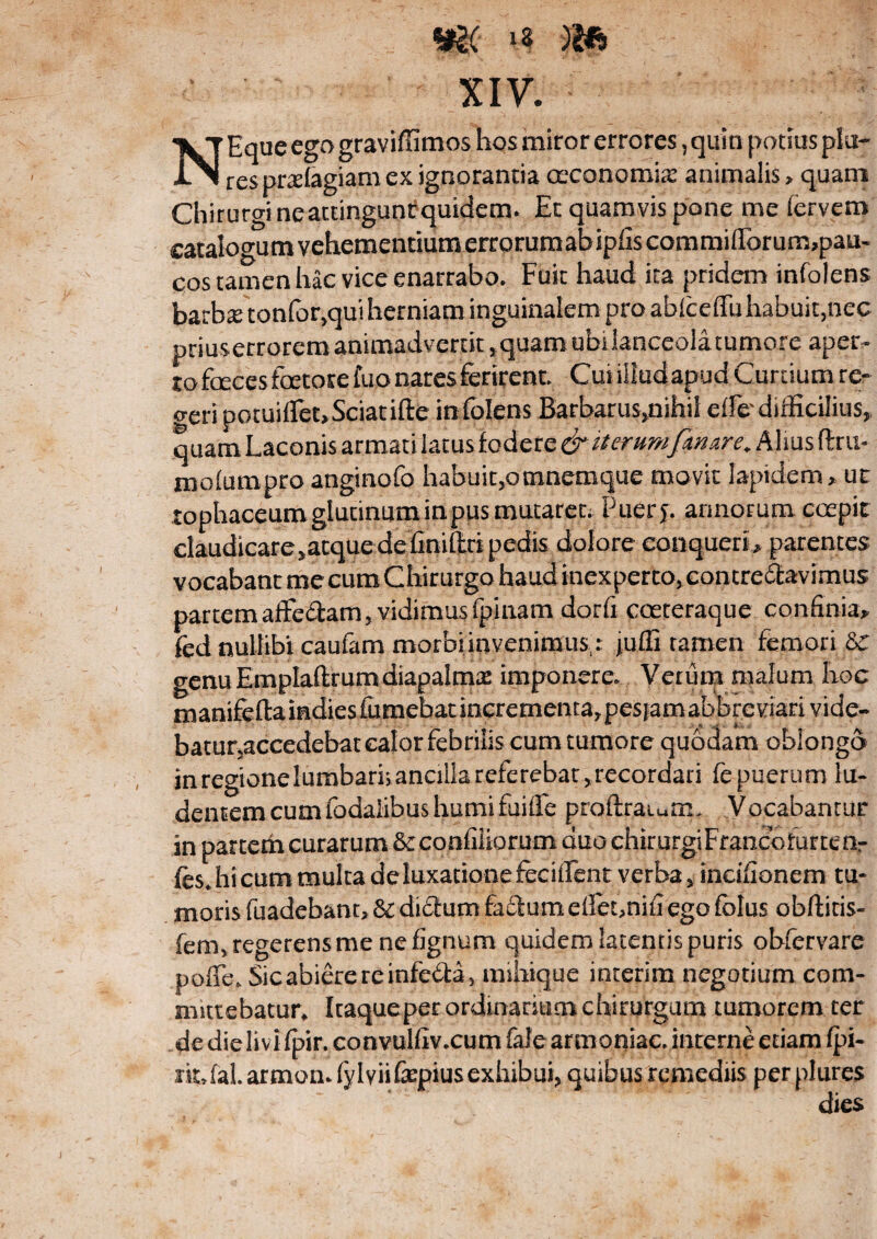 N Eque ego graviffimos hos miror errores, quin potius pia¬ res pralagiam ex ignorantia oeconomia: animalis > quam Chirurgi neattingunf quidem. Et quamvis pone me fervem catalogumvehementiumerrorumabipfiscommiflbrum,pau« cos tamen hac vice enarrabo. Fuit haud ita pridem infolens barba tonfor,qui herniam inguinalem pro abfceffu habuit,nec priuserrorem animadvertit,quam ubiianceolatumore aper¬ to faeces faetore fuo nares ferirent. Curiliudapud Curtium re- o-eri potuiffet,Sciat ifte infolens Barbarus,nihil effo difficilius, quam Laconis armati latus fodere & iterumfenare. Alius ftru- mofumpro anginofo habuit,omnemque movit lapidem * ut tophaceumglutinuminpus mutaret; Puerj. armorum coepit claudicare^acquedefiniftri pedis dolore conqueri* parentes vocabant me cum Chirurgo haud inexperto, contre&avimus partem affe&am, vidimus (pinam dorfi coeteraque confinia* fed nullibi caufam morbi invenimus : juffi tamen femori Sr genu EmpIaftrumdiapalmas imponere. Verum malum hoc manifeftaindies£umebatmcrementa,pesjamabbreviarivide~ batunaccedebat calor febrilis cum tumore quodam oblongo inregionelumbarhanciiiareferebat^recordari fepuerum lu¬ dentem cum fodaiibus humi fuifle proftraiurm Vocabantur in partem curarum &confiiiorum duo chirurgiFrancofurtenr fts.hicum multa de luxatione fecifient verba , incifionem tu¬ moris fuadebant, 6i dictum facium eiletmifi ego folus obditis- fem, regerens me ne fignum quidem latentis puris obfervare poiTe. Sic abiere re infefta, mihique interim negotium com¬ mittebatur, Itaque per ordinarium chirurgum tumorem ter de die livi fpir. convulfiv.cum fafe armoniac. interne etiam (pi- ikJal.armomfylviifepius exhibui, quibus remediis perplures