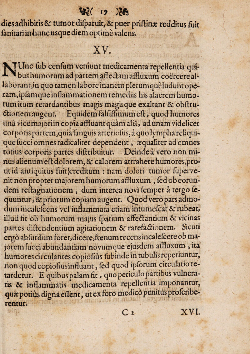 w( m dies adhibitis & tumor difpamit, & puer priftinse redditus fuit fanitati inliuncusquediem optime valens. XV. NUnc fub cenfura veniunt medicamenta repellentia qui* bushumorumad partem affeftam affluxum coercereal- laborantjin quo tamen laboresnanem plerumqueludunt ope¬ ram» ipfamque inflammationem remediis his alacrem humo¬ rum itum retardantibus magis magisque exaltant & obftru- dionem augent. Equidem falfiffimumeft* quod humores una vicemajoriin copia affluantquam alia, ad unam videlicet corporis partem,quia fanguis arteriofus, a quo lympha reliqui¬ que fucci omnes radicaliter dependent, aequaliter ad omnes totius corporis partes diftribuitur. Deinde a vero non mi¬ nus alienum eft dolorem, &: calorem attrahere humores,pro¬ ut id antiquitus fuit [creditum : nam dolori tumor fuperve- nit non propter majorem humorum affluxum , fcd ob eorun¬ dem reilagnationem , dum interea novi femper a tergo fe- quuntur 5 & priorum copiam augent. Quod vero pars admo¬ dum incalelcens vel inflammata etiam intumefcat 3c rubeat, illud fit ob humorum majus fpatium afFedanrium &: vicinas partes diftendentium agitationem & rarefa&ionem. Sicuti ergo abfurdum forer,dicere,foenum recens incalefccre ob ma¬ jorem fucciabundantiam novumque ejusdem affluxum , ita humores circulantes copiofius fubinde in tubulis reperiuntur, non quod copiofiusinfluant, fed quod ipsorum circulatiore- tardetur. E quibus palam fit > quo periculopartibus vulnera¬ tis & inflammatis medicamenta repellentia imponantur, qua? potius digna eflent, ut ex foro medico penitus profcribe- rentur.