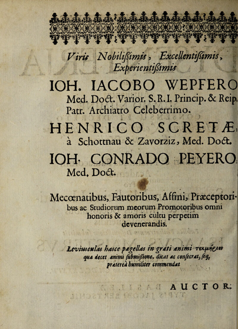 Vim Nobihpmis, Excellentifimis , Exberien tiftmis IOH. IACOBO WEPFERO Med. Dodt. Varior. S. R. I. Princip. & Reip Patr. Archiatro Celeberrimo. HENRICO S C R ET jE| a Schottnau 6c Zavorziz, Med. Do<5t. IOH- CONRADO PEYERO Med. Do<5t i - « • 'j ' *■ ; A / Mecoenatibus, Fautoribus, Affini, Praeceptori- bus ac Studiorum meorum Promotoribus omni honoris & amoris cultu perpetim devenerandis. Levius culas has ce pagellas in grati animi rtupife/w qua decet animi (Ubmifione, dicat ac confecrat, /e% frater ea humiliter commendat AUCTOR.