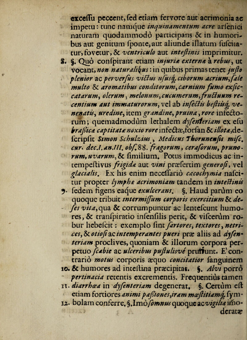 cxcdTu peccent, feci etiam fervore aut acrimonia ae impetu: tunc namque inquinamentum acre arfenici naturam quodammodo participans & in humori¬ bus aut genitum fponte,aut aliunde illatum fufcita- tur, fovetur, & ventriculo aut intejlims imprimitur. $. §. Quo confpirant etiam injuria externa a rebus, uc vocant, non naturalibus: in quibus primas tenet jujlo flentor ac perverfus vittus ufusfo ciborum acriumh(ale multo & aromatibus conditorum, carnium fumo exjicm catarum, olerum 5 melonum, cucumerum frucluum re¬ centium aut immaturorum, vel ab infeciis bejhisife ve¬ nenatis , uredineykcm grandine^pruina >rore in lecto¬ rum ; quemadmodum lethalem dyferfteriam ex efu brafica captitat a noxio rore infe£tse,forfan & illota, de- fcripfit Stmon Schulzirss y Medicus Tborunenfis mifc, cur. an Alt^ obf 88. fragorum, ceraforum, pruno - rum,uvarum,& fimilium. Potus immodicus ac in- tempeflivus frigida aut 'iw/ prsefertim generofi, vel glacialis; Ex his enim neceflarid cacochymia nafei- tur propter lympha acrimoniam tandem in intettinis fedem figens eaque exulcerans* §, Haud parum eo quoque tribuit intermiffum corporis exercitium & dV- fes vita>qua & corrumpuntur ac lentefcunc humo¬ res, & cranfpiratio infenfilis perit, & vifcerum ro¬ bur hebelcit: exemplo fmt fartores, textores, ces,&cotiof&c intemperantes pueri pra? aliis ad dyfen- teriam proclives, quoniam & illorum corpora per¬ petuo fcabie ac ulceribus pufulisve prurf unt. E' con¬ trario motus corporis sequo concitatior fanguinem 10. & humores ad inteliina praecipitas. §. Alvi porro - pertinacia retentis excrementis. Frequentius tamen 11. diarrhoea in dyfenteriam degenerat* §. Certum eft etiam fortiores animi paftonesjram moeftitiamfc fyni¬ xa. bolam conferre* %\mofomnus quoque ac vigiltavfoo- • '> f . i deraca? \ .. ■