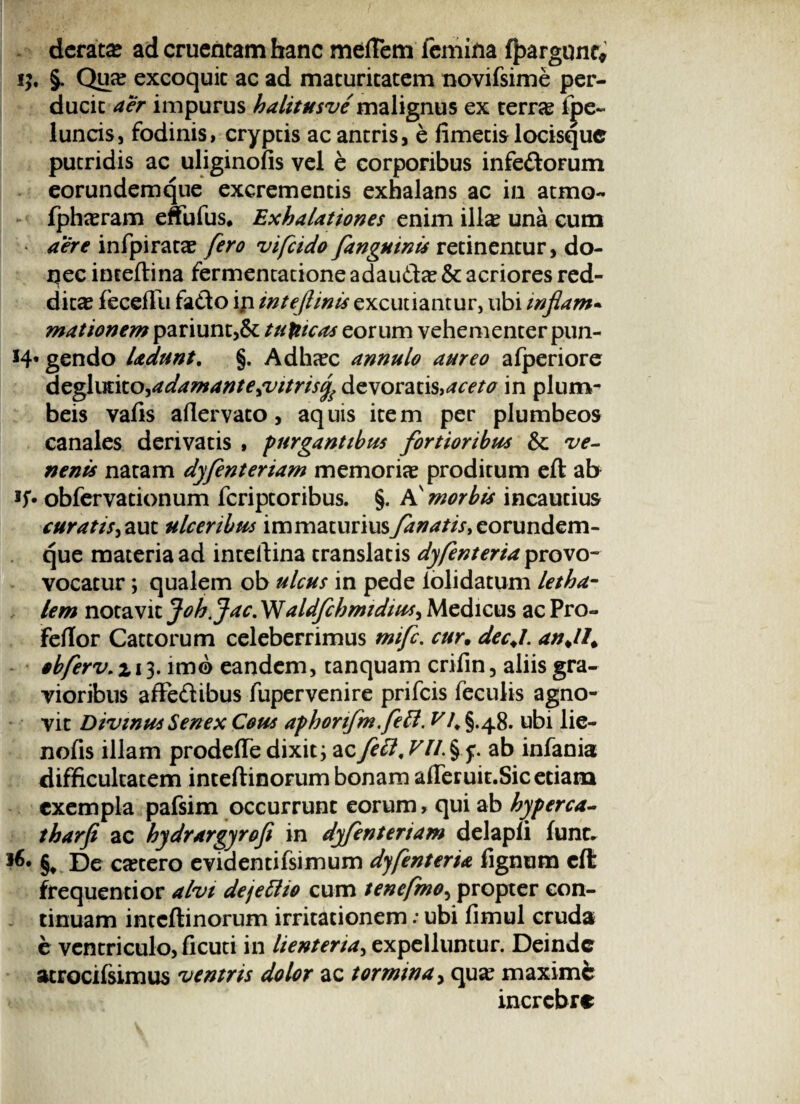 derata? ad cruentam hanc mertem femina ffcargonc, ij. §. Qua? excoquit ac ad maturitatem novifsime per¬ ducit aer impurus halitusve mal luncis, fodinis, cryptis ac antris putridis ac uliginofis vel e corf eorundemque excrementis exhalans ac in atmo- fpha?ram effufus, Exhalationes enim illa? una cum • aere infpirata? fero vifcido[anguinis retinentur, do¬ nec inceftina fermentatione adau&a? & acriores red¬ dita feceflu fa<fto ip intejlinis excutiantur, ubi inflam- mationem pariunt,& tunicas eorum vehementer pun- H* gendo ladunt. §. Adha?c annulo aureo afperiore deglutito,adamante,vitrisfo devoratis>aceto in plum¬ beis vafis artervato, aquis item per plumbeos canales derivatis , purgantibus fortioribus & ve¬ nenis natam dyfenteriam memoria? proditum eft ab obfcrvationum fcriptoribus. §. A' morbis incautius curatis, aut ulceribus immaturius fanatis, eorundem¬ que materia ad inteftina translatis dyfenteria provo- vocatur; qualem ob ulcus in pede iolidatum letha- lem notavit Joh. Jac, aldfchmidius, Medicus ac Pro- fertor Cattorum celeberrimus mifc. cur. dec.L an.II. sbferv. % 13. imo eandem, tanquam crifin, aliis gra¬ vioribus affe&ibus fupervenire prifcis feculis agno¬ vit Divinus Senex Cous aphonfm.fett. VI. §.48. ubi lie- nofis illam prodertedixit3 acfett,ab infania difficultatem inteftinorum bonam arteruit.Sic etiam exempla pafsim occurrunt eorum, qui ab hyperca- tharfe ac hydrargyrofi in dyfenteriam delapli fune. De Ccetero evidentifsimum dyfenteria lignum cll frequentior alvi deje&io cum tenefmo, propter con¬ tinuam inteftinorum irritationem; ubi limul cruda e ventriculo, ficuti in lienteria, expelluntur. Deinde atrocifsimus ventris dolor ac tormina, qua? maximi incrcbre gnus ex terra? lpe- , e fimetis locisque oribus infe&orum