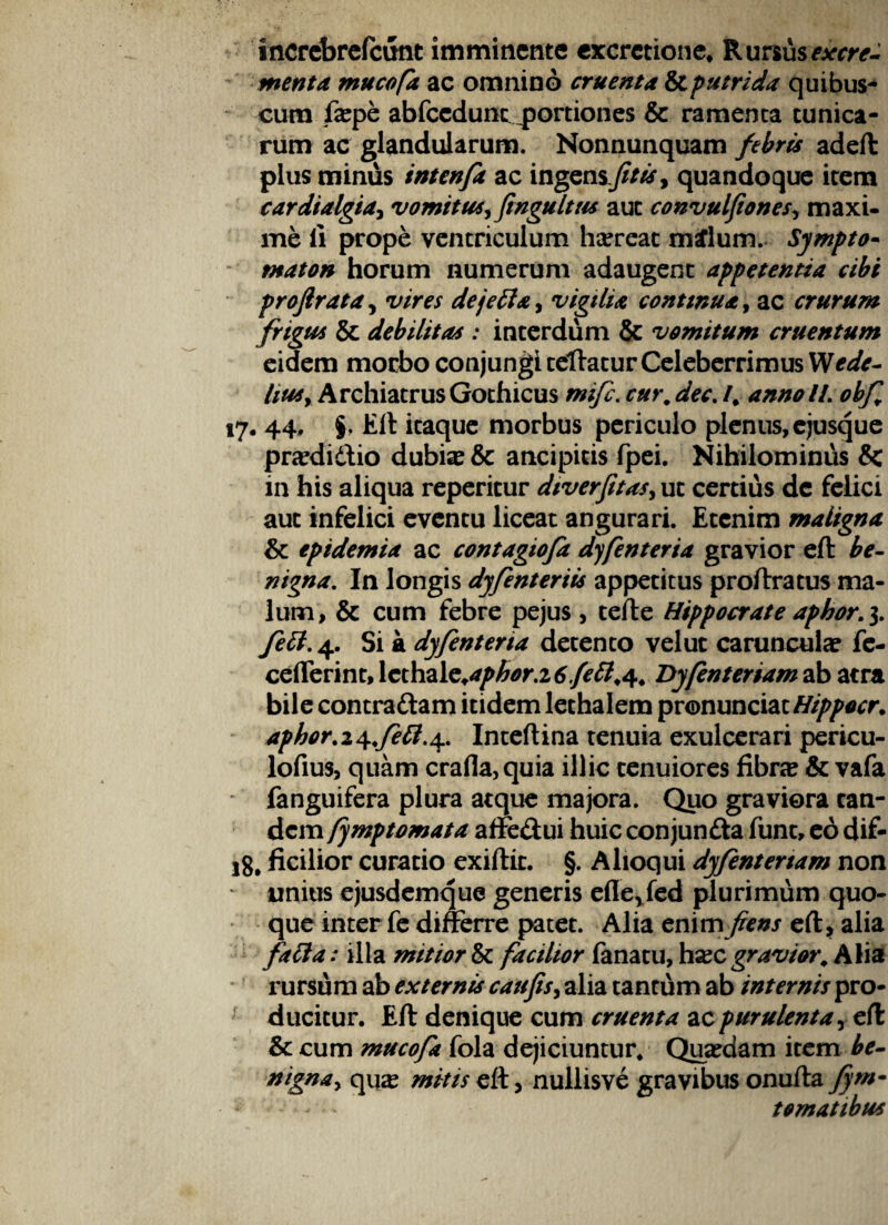 increbrefcunt imminente cxcrctione, R ursus excre¬ menta mucofa ac omnino cruenta & putrida quibus- cum fepe abfccdunt portiones & ramenta tunica¬ rum ac glandularum. Nonnunquam febris adeft plus minus intenfa ac ingensjitis, quandoque item cardialgia, vomitus, ftngultus aut convulfiones, maxi¬ me ii prope ventriculum hasreat m£lum. Sympto- tnaton horum numerum adaugent appetentia cibi projirata, vires dejefta, vigilia continua, ac crurum frigus & debilitas : interdum & vomitum cruentum eidem morbo conjungi tellatur Celeberrimus Wede- lius. Archiatrus Gothicus mife. cur9 dec. /. annoll.obf 17. 44, §, Eft itaque morbus periculo plenus, ejusque prasdidio dubias & ancipitis fpei. Nihilominus & in his aliqua reperitur dtverfitas, ut certius de felici aut infelici eventu liceat angurari. Etenim maligna & tpidemia ac contagiofa dyfenteria gravior eft be¬ nigna. In longis dyfenteriis appetitus proftratus ma¬ lum, & cum febre pejus , tefte Hippocrate apbor. 3. fett. 4. Si a dyfenteria detento velut carunculas fe- ceflerint, Xcthzle+aphor.i 6fetl9<\9 Dyfentenam ab atra bile contradam itidem lethalem pronunciat////>/wrr. aphor.i^fett.^ Inteftina tenuia exulcerari pericu- lofius, quam crafla,quia illic tenuiores fibne & vafa ' fanguifera plura atque majora. Quo graviora tan¬ dem /ymptomata affedui huic conjunda funt, eo dif- ig, ficilior curatio exiftit. §. Alloqui dyfentenam non unius ejusdemque generis eflevfed plurimum quo¬ que inter fe differre patet. Alia enimfiens eft, alia faci a: illa mitior & facilior fanatu, hxc gravior. Alia rursum ab externis caufis, alia tantum ab internis pro¬ ducitur. Eft denique cum cruenta ac purulenta, eft & cum mucofa fola dejiciuntur. Quasdam item be¬ nigna, qu# mitis eft, nullisve gravibus onufta fym- tomatibus