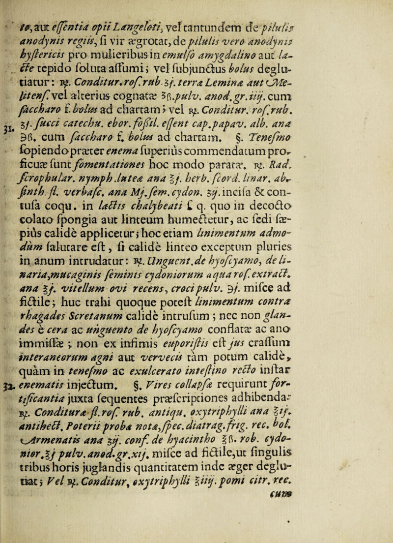 /#, aut efcntia opii Langeleti, vel tantuncfem de pilulis- anodyms regiis, fi vir aegrotae, de pilulis vero anodynis hyflericis pro mulieribus in emulfo amygdalino aut la- iie tepido foluta affumi; vel fubjunftus bolus deglu- tiatur: iy. Conditur♦ rof.rub.s/.Lemma autCMe- litenf\z\ alterius cognata ^.pulv. anod.gr.nj. cum faccharo i bolus ad chartam *vel iy. Conditur. rof.rub. 31. catechu. ebor. fofil. efjent cap.papav. alb. ana cum faccharo £ ad chartam. §. Tenefmo fopiendo praxer enema fuperius commendatum pro** ficucefunt fomentationes hoc modo parata\ iy. fcrophular. nymph dutea ana lj. herb.fcord. linar. abr fnth.fl. verhafe. ana My.fem. cjdon. yj. incifa & con- tufa coqu. in labiis chaly beati £ q. quo in deco&o colato fpongia aut linteum hume&etur, ac fedi fas- pius calide applicetur j hoc etiam linimentum admo¬ dum falutare eft, fi calide linteo exceptum pluries in anum intrudatur: *p. Unguent.de hyofcyamo, dek- nariajnueaginis feminis cydomorum a qua rof extratl* ana vitellum ovi recens, crocipulv. 3/. mifce ad fifiile; huc trahi quoque potell: linimentum contra rhagades Seret anum calide intrufum ; nec non glan¬ des e cera ac unguento de hyofcyamo conflata? ac ano immiffe % non ex infimis euporijlis eft jus craflimi interaneorum agni aut vervecis tam potum calide» quam in tenefmo ac exulcerato inteflino reclo initar 5%, enematis injeftum. §. Vires collapfa requirunt for¬ tificantia juxta fequentes prceferiptiones adhibenda- iy. Conditura f.rofi rub. antiqu. oxytriphylli ana %tf antihebl. Poterii proba notafpec. diatrag. fng. rec. tJol. i^Armenatis ana $i/. conf de hyacintho % 6. rob. cydo- nior.lj pulv.anod.gr%xij. mifce ad fi<dilc,ut fingulis tribus horis juglandis quantitatem inde arger deglu- oatj Vel vp. Conditurt oxytriphylli %iiq.pomi citr.ree. eum