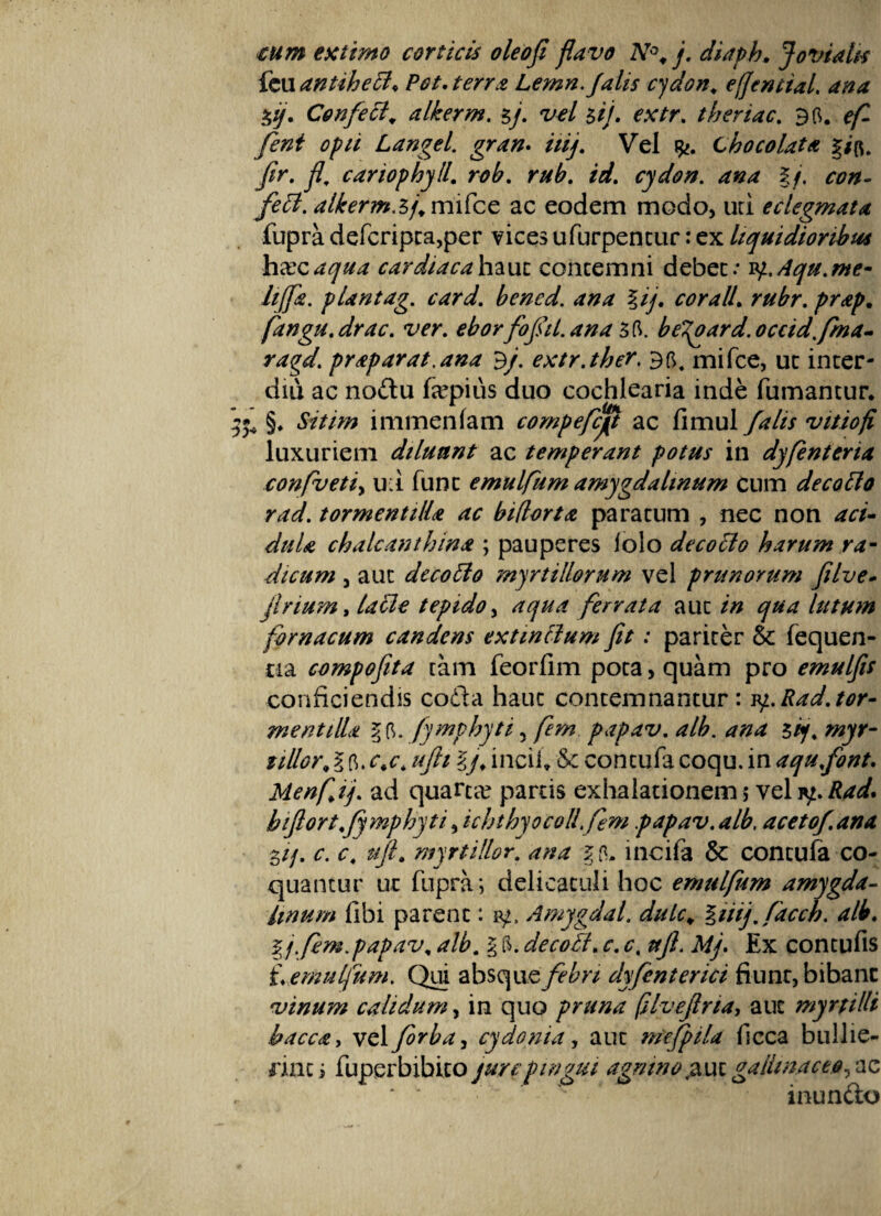 tum extimo conicis oleo fi flavo N°, j. diaph. Jovialis fcu antihech Pot. terra Lemn.falis cydon. effemial. ana $ij. Confecialkerm. $/. W 5//. ^v/r. theriac. 96. Langel. gran. ///y. Vel Chocolata §/{*. //r. fi\ cariophyll. r<?£. r//£. /rf. cydon. ana §/. feci, alkerm.5/. mifce ac eodem modo, uri eclegmata fupra defcripta,per vices ufurpentur: ex liquidioribus hxcaqua cardiaca hauc concemni debet.* 1q.Aqu.me- hffis. plantag. card. bened. ana lij. coralL rubr. prap, fangu. drac. ver. eborfofil. ana 36. beTgard. occidfma- ragd. praparat.ana ^f extr.thev. 96. mifce, ut inter¬ dia ac nodu faqaiiis duo cochlearia inde fumantur. ^ §. to/w immenfam compefcjp ac fimul falis vitiofi luxuriem diluant ac temperant potus in dyfenteria confluetis u:i funt emulflum amygdalinum cum decollo rad. tormentilU ac bidorta paratum , nec non aci¬ dula chalcanthina ; pauperes folo decotlo harum ra¬ dicum , aut decoffio myrtillorum vel prunorum filve- flrium, lacie tepido, ferrata aut qua lutum fbrnacum candens extmttum fit: pariter Sc fequen- na compofita tam feorfim pota, quam pro emulfis conficiendis coda hauc contemnantur: 1y..Rad.tor¬ mentilU §6. fymphyti, flem papav. alb. ana 5/y. wyr- ^ 6. ///?/ §y. incii* & contufa coqu. in aqufont. Menfljj. ad quarta? partis exhalationem ; vel b ifllort.fymphyt i sich thyo coli flem papav. alb. acetof ana 3//. c. ct ufl. myrtillor. ana $6. incifa & contufa co¬ quantur ut fupra; delicaculi hoc emulflum amygda¬ linum libi parent: iy, Amygdal. dulc„ §tiifflaccb. alb. fj.flem.papav. <?/£. g 6. decoflt. *r. c. ay?. Mp Ex contufis f. emulflum. Qui absquedyfenterici fiunr,bibanc vinum calidum, in quo pruna (Uueflna, aut myrfilli bacca, vel forba^ cydonia, aut mefpila fcca bullie¬ rint ; fuperbibito jure pingui agnino,auc gallinaceo, ac * '  ' inundo