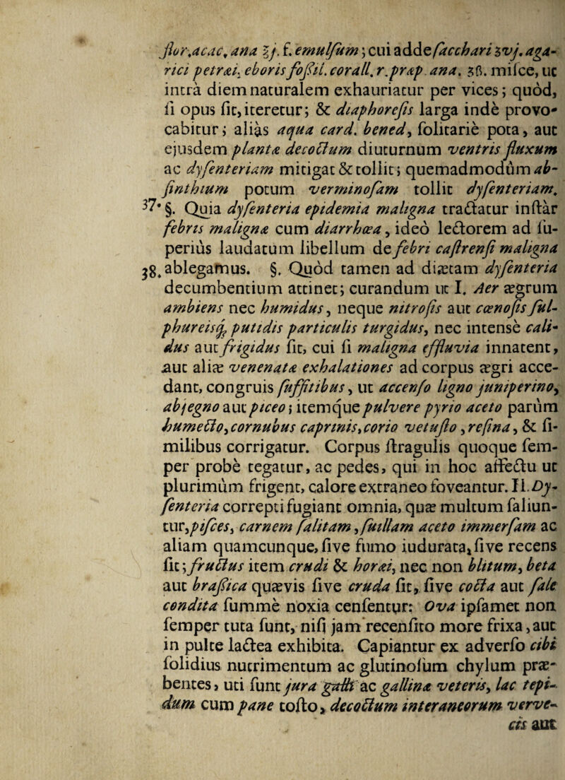 jhr.acactana lj. f.emulfum;cui%&&zfacchari$vj.aga- rici petrai. eboris foflii. corall. r.prap ana. 3 fi. mi Ice, uc intra diem naturalem exhauriatur per vices; quod, ii opus fit, iteretur; & diaphorefis larga inde provo¬ cabitur; alias bened, folitarie pota, aut ejusdem planta decotlum diuturnum ventris fluxum ac dyfenteriam mitigat & tollit; quemadmodum ab- finthium potum verminofam tollit dyfenteriam\ 37'§. Quia dyfient er ia epidemia maligna tradatur indar febris maligna cum diarrhoea, ideo ledorem ad fiu- penus laudatum libellum de febri caflrenfi maligna 38, ablegamus. §. Quod tamen ad dictam dyfenteria decumbentium attinet; curandum ut I. Aer aegrum ambiens nec humidus, neque nitro fis aut ccenofis fui- pbureisj? putidis particulis turgidus, nec intense cati- dus aut frigidus fit, cui fi maligna effluvia innatent, jaut alia? venenata exhalationes ad corpus a?gri acce¬ dant, congruis fuffitibus, ut accenfo ligno jumperinoy abjegno aut piceo ,* itemque pulvere pyno aceto parum bumetlo^cornubus caprinis>corio vetuflo,rcfina, & fi- milibus corrigatur. Corpus dragulis quoque fem- per probe tegatur, ac pedes, qui in hoc affedu ut plurimum frigent, calore extraneo foveantur. 11. Dy¬ fenteria correpti fugiant omnia, qu^ multum fallun¬ tur,^//?^, carnem falitam, fuillam aceto immerfam ac aliam quamcunque, five fumo iudurata*five recens fit \fruUus item crudi & horaiy nec non blitum, beta aut braflica qua? vis five cruda fit, five coci a aut falc condita fumme noxia cenfentqr: Ova ipfamet non femper tuta funt, nifi jam recenfito more frixa, aut in pulte ladea exhibita. Capiantur ex adverfo cibi folidius nutrimentum ac glutinofum chylum pra?- bentes, uti funt jura gzdh 2lq, gallina veteris, lac tepi¬ dum cum pane codo, decoclum interaneorum verve- J cis aut