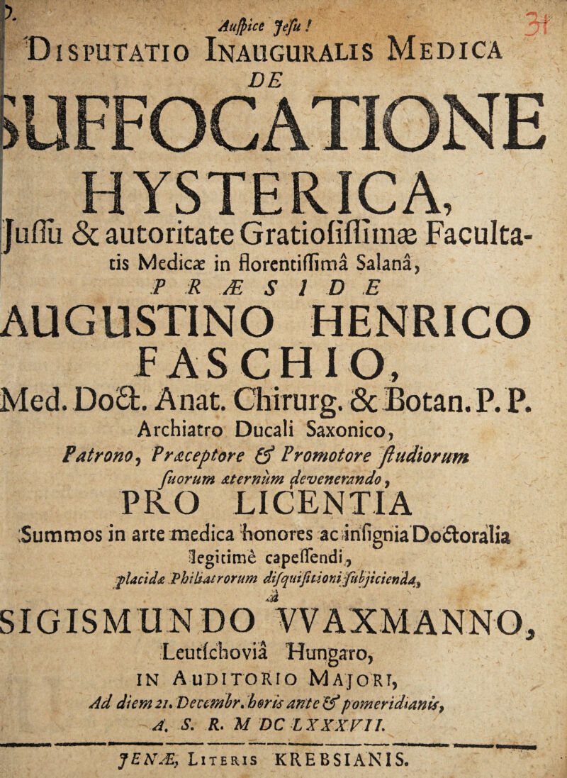 '! Aufpice Jefu ! ! Disputatio Inauguralis Medica DE HYSTERICA, Juffii & autoritate Gratiofiffim® Faculta- cis Medicae in florentiflima Salana, AUGUSTINO HENRICO FAS CHIO, Med. DoO:. A nat. Chirurg. ■ScJBotan. P. P. Archiatro Ducali Saxonico, Patrono, Praceptore & Promotore fi udiorum fuorum aternum devenerando, PRO LICENTIA Summos in arte medica honores acirifigniaDoiSloralia Jegitime capefifendi, f larida Philiatrorum difquifuionvfubjicienda, SIGISM in Auditorio Majori, Ad diem 21. Dectmbr. heris ante &pomeridtanist A. S. R. M DC LXXXVII. JENJE, Literis KREBSIANIS.