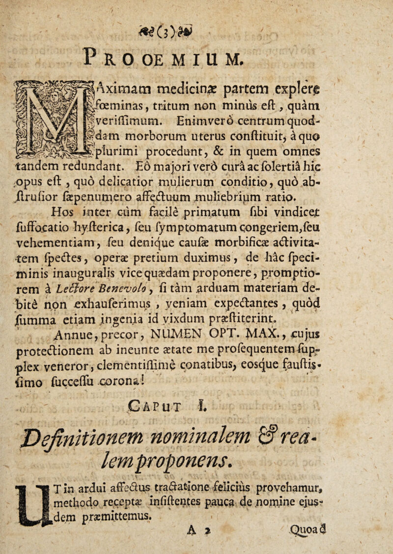 axitnam medicina: partem explere foeminas, tritum non minus eft , quam veriflimum. Enimvero centrum quod¬ am morborum u terus conftituit, a quo plurimi procedunt, & in quem omnes tandem redundant. E6 majori verd cura aciolertiti hic ;opus eft , quo delicatior mulierum conditio, qud ab- ilruhor Ikpenumero afFeduum muliebrium ratio. Hos inter cum facile primatum libi vindicet fuffacatio hyfterica, feu fymptomatum qongejiem^leu vehementiam, feu denique caufs morbificas adivita- tem Ipedes, oper$ pretium duximus , de Mc fpeci- minis inauguralis vicequaedam proponere, promptio¬ rem st Le&ore Benevolo, fi tam arduam materiam de- bit& non exhauferimus , veniam expedantes, quod fumma etiam ingenia id vixdum pracftiterint, .Annue,precor, NUMEN OPT. MAX., cujus protedionem ab ineunte attate me profequentemfiip- plex veneror,clementiffime conatibus, eosque fauftis- limo fucceflu corona! * „ j> Caput f. ■. - % v , ■ \ h i . • • i' * . ■ T in ardui aSe&us tradatlone felicius provehamur, methodo recepta: infiftentes pauca de nomine ejus¬ dem praemittemus. A t m