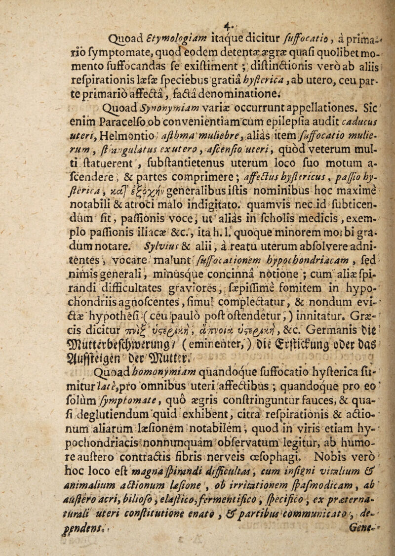 4**a :' Quoad Btymologiam itaque dicitur fuffocatio, a prima-* flo fymptomate, quod eodem detentse sgrs quafi quolibet mo¬ mento fuffocandas Te exiftiment ;.diftindionis veroab aliis refpirationis Isfs fpeciebus gratia byftcrica, ab utero, ceu par- teprimario affeda, fada denominationem Quoad Sy*onymiam varis occurrunt appellationes. Sic enim Paracelfo ob convenientianTcum epilepfia audit caducus uteri, Helmontio aflbma ■ muliebre, alias item fuffocatio multe- rum, ft -angulatus ex ut ero, afcenfto uteri, quod veterum mul¬ ti ftatuerent , fubftantietenus uterum loco fuo motum a- fcendere i & partes comprimere; affectus hyfitricus, paffio by- Jlerita , aaj’ generalibus iftis nominibus hoc maxime notabili & atroci malo indigitato. quamvis nec idTubticen- diim fit, paffionis voce, ut'alias inTcholis medicis,exem¬ plo paflionis iliacs &c.', ita h.l. quoque minorem motbigra* dum notare.' Sylvius & alii, a reatu uterum abfolvere adni- tentesvocare, mtimGfuffocatipnem hypochondriacam , fed nimis generali, minusqpe concinna notione ; cum alis fpi- randi difficultates graviores, fspiilime fomitem in hypo- ’ ciiondriis agbofcentes, fimul compledatur, & nondum evi-’ <fts 'hypothefi-( ceu paulo poftbftendetur,) innitatur. Grs- ’ cis dicitur 7iv}£ > ciTrvoict v&p/Kq, &c. Germanis fcic • SUuttdbffc^mtrung/ (eminenter, ),oit €rjKcfun'9 ot>es DaSJ Sfiiflteigtn - .. Quoad bomonymiam quandoque fuffocatio hyfterica fti- miturtw<?,pro omnibus uteri-affedibus ; quandoque pro eo' foliim fymptomate, quo sgris conftringuntur fauces, & qua¬ fi deglutiendum'quid exhibent, citra refpirationis & adio- ■ num aliarumIsfionem notabilem\ quod in viris etiam hy-- pochondriacis inonfumquam obfervatum legitur, ab humo¬ re auftero contradis fibris nerveis oefophagi. Nobis vero * hoc loco eft magna ffirandi difficultas, cum infigni vitalium & animalium a itionum Uftone , ob irritationem jpafmo dicam, ab aufero acri, biliofo, elaftico,fermentifico, (pecifico, ex pr ater na¬ turali uteri conflitutione enato , &partibus communicato > de~ ppndtnso- Gene**-