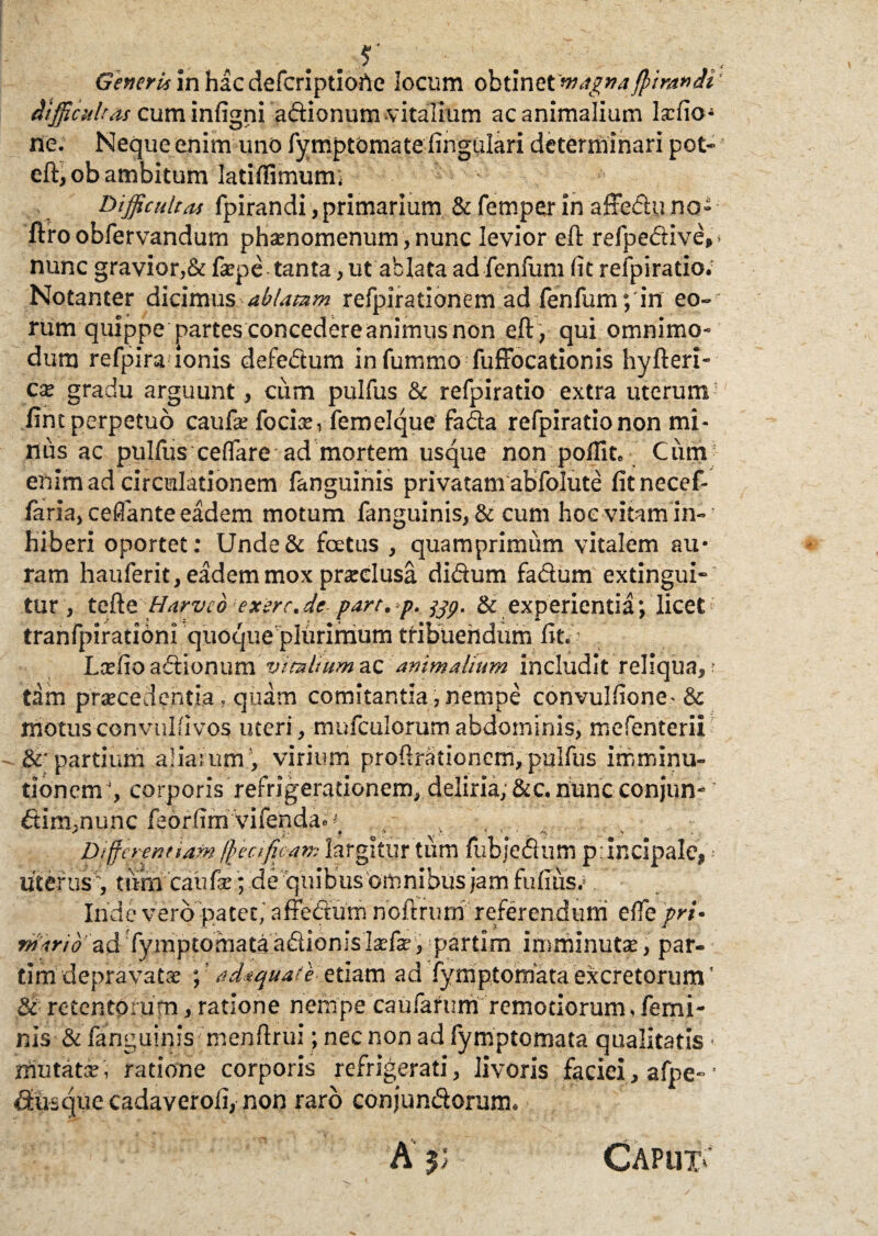 . r . . ,, Gener ii in haedeferiptioAe locum obtinet magna fiira* ai difficultas cum infigni adionum.'vitalium ac animalium Isfio ne. Neque enim uno fymptomate lingulari determinari pot- eft, ob ambitum Iatilfimum; Difficultas fpirandi, primarium & femper in affedu no» ftro obfervandum phamomenum, nunc levior eft refpedive,- nunc gravior,& faepe tanta, ut ablata ad fenfum (it refpiratio. Notanter dicimus-ablatam refpirationem ad fenfum; in eo¬ rum quippe partes concedere animus non eft, qui omnimo» dum refpira ionis defedum infummo fuffocationis hyfteri- cae gradu arguunt, ciim pulfus & refpiratio extra uterum lint perpetuo caufe focis, femelque fada refpiratio non mi¬ nus ac pulfus ce(fare• ad mortem usque non poflit. Cum enim ad circulationem fanguinis privatam abfolute fitnecef- faria, ceflante eadem motum fanguinis, & cum hoc vitam in¬ hiberi oportet: Unde& foetus , quamprimum vitalem au¬ ram hauferit, eadem mox prsclusa didum fadum extingui- tur, tefte Harve6 exerc.de part. p. & experientia; licet tranfpirationi quoque plurimum tribuendum (it.V Lsefioadionum vimliumzc animalium includit reliqua,r dm praecedentia, quam comitantia,nempe convulfione-& motus convalli vos uteri, mufculorum abdominis, mefenterii &■ partium aliarumvirium prohrationem, pulfus imminu¬ tionem1, corporis refrigerationem, deliria, &c. hunc conjun- dim.nunc feorfim vifenda» •' * . - * * c ; -* > - Dffie rentiam fetificans largitur tum fubjedum principale,•• Uterus, tumcaufe; de quibus omnibus jam fu (i iis.1 Inde vero patet, affedum noftrum referendum effe prt• mdrio'nd fymptomata adionislsfae, ipartim imminutae, par- dm‘'depravatae ; ’ adaquate- etiam ad fymp,tornata excretorum' Sc- retentorum, ratione nempe eaufafum remotiorum, femi¬ nis & fanguiqis menftrui; nec non ad fymptomata qualitatis mutatae, ratione corporis refrigerati, livoris faciei > afpe-’ diisque cadaveroli, non raro conjundorum.