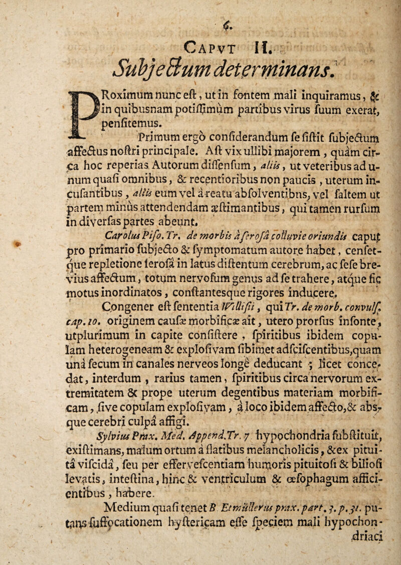 'et er minans. Roximum nunc eft, ut in fontem mali inquiramus, & 'in quibusnam potifljmum partibus virus fuum exerat, penfitemus. Primum ergo confiderandumfefiftit fubjedum affeftus noftri principale. Aft vix ullibi majorem, quam cir¬ ca hoc reperias Autorum diflenfum, aliis, ut veteribus ad u- num quafi omnibus, & recentioribus non paucis , uterum in- cufantibus, aliis eum vel a reatu abfoiventibus, vel faltem ut partem miniis attendendam xftimantibus, qui tamen rurfum in diverfas partes abeunt. Car olus Pifo, Tr. de morbis aferoja colluvie oriundis caput pro primario fubje&o & fymptomatum autore habet, cenfet- que repletione lerofa in latus diftentum cerebrum, ac fefe bre¬ vius affedum, totum nervofum genus ad fe trahere, atque fic motus inordinatos, conftantesque rigores inducere. Congener eft fententia IFillifii, qui Tr. de morb. convulf, cap.io. originem caufe morbifiese ait, utero prorfus infonte, utpluriraum in capite confiftere , fpiritibus ibidem copu¬ lam heterogeneam 8: explofivam fibim.et adfcifcentibus,quam una fecum in canales nerveos longe deducant ; licet conce¬ dat , interdum , rarius tamen, fpiritibus circa nervorum ex¬ tremitatem 8t prope uterum degentibus materiam morbifi- cam, jive copulam explofivam, a.loco ibidem affe<fto,& abs7 que cerebri culpa affigi. Sylvius Pmx. Med. dppend.Tr. ? hypochondria fubftituit, exiftimans, malum ortum a flatibus melancholicis , &ex pitui¬ ta vifcida, feu per effervefcentiam humoris pituitofi Sc biliofi levatis, inteftina, hinc & ventriculum & eefophagum affici¬ entibus , habere. Medium quafi te.net B. EtmMenu prax. part. j, p.yt. pu¬ tans fuffccationem hyftericam efle foedem mali hypochon-