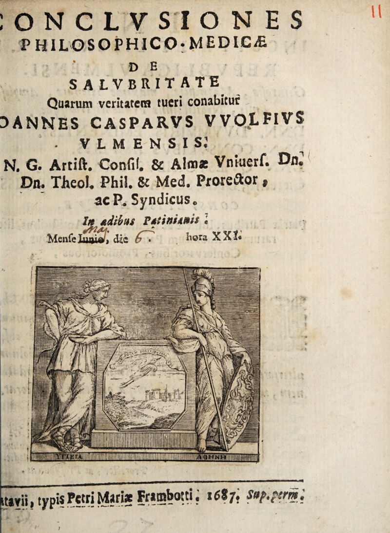 ONCLV SI ONES PHILOSOPHICO* MED 1G/E DE SALVBRITATE Quarum veritatem tueri conabitur 3ANNES CASPARVS VVOLFIVS • VLM EN S I S.1 N. G. Artift. Confil. & Alm* Vnkierf. Dn2 ? Diu TJieoL. Phil. & Med. Proie&or 9 ac P. Syndicus„ l» &dibm ftttnimh l Menfe kmi&i, dia 6'. hora X K1*