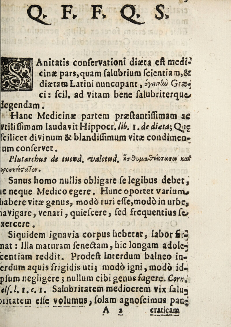 * Aniratis confervationi diaeta eft medi¬ cinae pars,quam falubrium fcientia 01,82 diartam Latini nuncupant, vyntvlw Gras* ei: fcil. ad vitam bene falubriterquc* Regendam. -^Hanc Medicinae partem praeftantiifimam ac Vtiliffimam laudavit Hippocr,/#. i.dedfotaiQgg fcilicet divinum & blandiflimum vitae condimen- :um confervet. / Plutarchus ds we»d, •valetud, xe& irpofnvWcLlov* . t Sanus homo nullis obligare fe legibus debet ic neque Medico egere. Hunc oportet varium* habere virae genus, modo ruri elfe,moddin urbe, lavigare, venari, quiefeere, fed frequentius fo sercere. Siquidem ignavia corpus hebetat, labor fir» nat: lila maturam fenedfcam,hic longam adole* icendam reddit. Prodeft Interdum balneo in¬ na aquis frigidis uti 5 modo w- mt m. pfum negligerc $ nullum cibi genus fugere. Corn, il{. /. 1. c. 1. Salubritatem mediocrem vix falu-j >matem die volumus, folam agnofeimus pan*