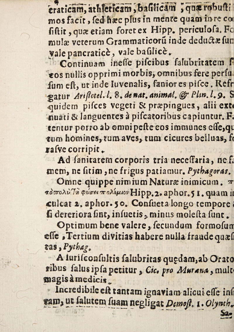 crancam, mos factr, fed harc pfus in mente quam fore coi liftir, quae etiam foret ex Hipp. perrculofa. Fc molae veterum Grarotnatrcoru inde deducasfun Vale pancraticb, vale bafilice. Continuam inefle pifeibus fafubptatem f «os nullis opprimi morbis, omnibus fere per fu» fum eft, ut inde fu venalis, faniores pifce. Refr gatur Ariflctel, l, 8«de nat. Animal, Pltn0l,$, S quidem pifces vegeti & praepingues, alii exti nuati & languentes a pifcatoribus capiuntur. F. temur porro ab ©mni pefte eos imtnunes e(fe,qi. fum homines, tum aves, cum cicures belluas, fc «afve corripit.. Ad faniratem corporis tria nec diaria, hef mem, nc Gtim ,ne frigus patiamur. Pytbagorar0 Omne quippe nimium Matura? inimicum. ^ TOTroXuli) ^tfft-TroA^/ovHipp.i» aphor.51. quam it (Culeat ». aphor. 50, Confueta longo tempore < £ dereriora fint, infuetis* minus molefta fune. Optimum bene valere, fecundum formofurr «fle «Tertium divitias habere nulla fraudequacfi tas >Pythajr, ■ - : ^ ; A iurifcoafultis falubritas quadam,ab Orato fibus falus ipfa petitur, Cfo pro Murena} mufo pagis k medicis^ Incredibile eft tantam ignaviam alicui elfe inf f*ni> HE &«j® negligat Dernoft* 1. Qlymk %