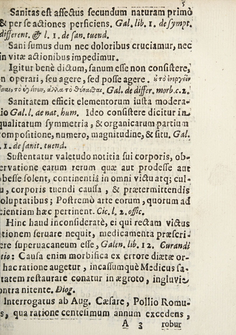 Sanitas efl afferiis fecundum naturam primo Bt per fe asiones perficiens. Galjib, i, differ em, $ /. i. de fan, tuend. Sani fumus dum nec doloribus cruciamur, nec in vita? asionibus impedimur . Igitur bene di&um, fanum efie non eonfiUere, n operari,feuagere5fedpoflie agere. *tompySr Wj to vjimtv, to Sum&ctt' Gal, de differ. morbx.z Sanitatem efficit elementorum iufta modera* io Gal. l, de nat, hum, Ideo confidere dicitur itu jualitatum fymmetria, St organicarum pardu m ompofitione, numero, magnitudine, & ficu. Gal. , l.defanit, tuend. . * Suftentatur valetudo notitia fui corporis, ob* ervatiene earum rerum qux aut prodefie aat ibeficfolent, continentia in omni vidtuatq; cui- a, corporis tuendi cauifa , & praetermittendis oluptatibus; Poftremo arte eorum, quorum ad dentiam hasc pertinent. Ck. I, z.offic. Hinc haud inconfiderat&, ei qui redam vi&us Itionem feruare nequit, medicamenta pratferi- tre fuperuacaneum elfe, Gden. itb. i a. Curandi tioi Caufa enim morbifica ex errore dista? or- hac ratione augetur, incaiTumque Medicus fa- tatemrcftauraie conatur in aegroto, ingluvie >ntra nitente. Biog. Interrogatus ab Aug. Cadare, Pollio Romu* s, qua ratione ccmefimum annum excedens , A ? robur W __