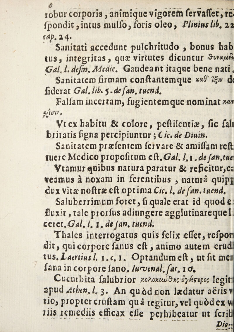 i? .i _ _ ^ „v n _ robur corporis, animique vigorefa ferva(Tet,fei fpondic , incus mulfo, foris oleo, Plinius lib. 22 €ap. 2 4» Sanitati accedunt pulchritudo 3 bonus hab sus, integritas, qua? virtutes dicuntur GaL l.defin, Adedis. Gaudeam itaque bene nati. Sanitatem firmam conftantemque 'tty d« fiderat Gal.hb* j.de fan, tuend. Falfam incertam, Vtex habitu & colore, peftilentia?, fic fali feritatis ligna percipiuntur; Ck. de Diuin. Sanitatem praefentem fervare & amilfam reffc tuere Medico propofi tum e&.Gal. l.i.de fan,im Vtamur quibus natura paratur U reficitur,ca veamus a noxam in ferentibus , natura quipg dux vitae noftrae eft optima Ctc. l. defan. tuend. Saluberrimum foret, fi quale erat id quode fluxit, tale proifus adiungere agglutinarequel cerettGalm l, 1. defan. tuend, Thales interrogatus quis felix effet, refpor dit, qui corpore fanus eft , animo autem erudii tus. Laertius L 1. c. 1. Optandum eft , ut fit mei Cucurbita falubrior vpmpog legit apud Atken. /. 3. An qu©dnon laedatur aeris ¥ tio, propter cruftam qu a tegitur, vel qudd ex v* riis remediis efficax efie perhibeatur ut ferih v -- ‘ ~ -- -T- --- W- _ & ___ ____ fugientemque nominat ***