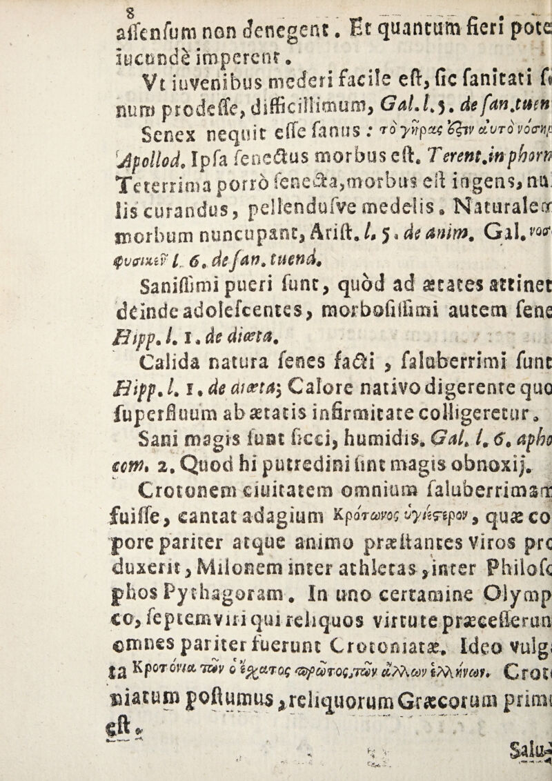 s atfenfum non denegent. Et quantum fieri* pote ineunde Impercor. Vt juvenibus mederi facile efi, fic fanitati fi miro prodeffe, difficillimum? Gdl.h5» de fdnjttttt Senex nequit effe farsus: ^ «WW<r»y! 'Jpollod' Ipfa fene&us morbus eft. Terent.inphorn Teterrima porro fenera,morbus efi ingens* na; lis curandus? pellendufve medelis, Naturalenr morbum nuncupant? Arift./, 5. d<?Gal.w* tpvfiMv 1 6,, defdn, tttend» Saniflimi pueri funt, quod ad ataees attinet ddnde adolefcentes? raorbofiliioni autem fene Bifp. /. I * de dieta. Calida natura fenes fa$i ? falabcrrimi funt Bipf.L i*de ai&ta, Calore nativo digerente quo fuperfluum ab seratis infirmitate colligeretur» Sani magis luat ficei? humidis. Getlt 1,6, apho €cm. 2. Quod hi putredini imt magis obnoxi). Crotonem eiuitatem omnium falubernmsrr fuiflfe, cantat adagium KpoWos uyJmpov9 qu& co pore pariter atque animo prae it antes Viros pre duxerit ? Milonem inter athletas, inter Philofc phos Pythagoram. In uno certamine Olymp co> feptemviri qui reliquos virtute prsecefferun omnes pariter luerunt Crotoniatae. Ideo vulgi Sa Kpor oW •mv 0 iftaroq ^sfcorofjT^y «TAw liVuiwf. Croti » % sfiatum reliquorum Grxcoruai primi JNfc . “ “ - — - ..y ' “*  cft *
