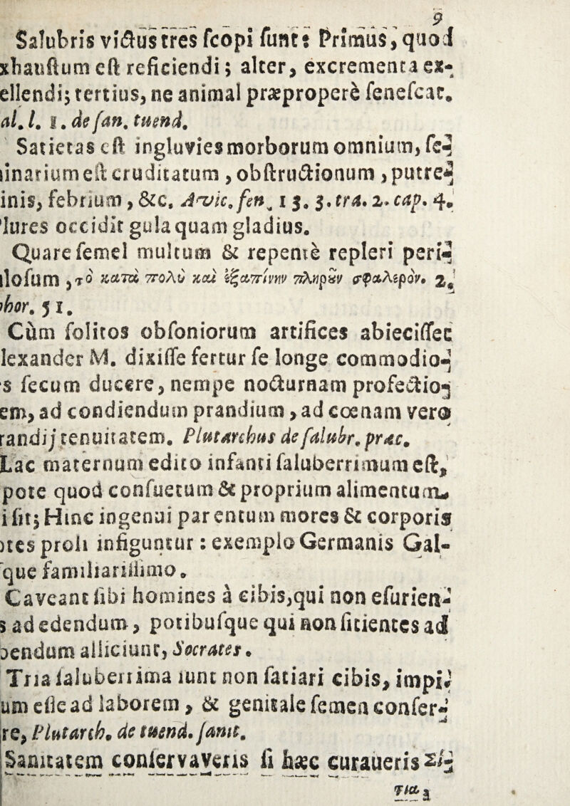9 Salubris vi&ustres fcopi funt: Primus, quod xhaufiuni eft reficiendi > alter, excrementa ex- ellendij tertius, ne animal praepropere fenefcac, alj. t. de (an, tuend. Satietas eft ingluvies morborum omnium, fc^ linarium eft cruditatum ,obftrui5Honum, putre^ inis, febrium, &c, Ja/ic,fen^ 13.3. tra, i>cap, 4. Jures occidit gula quam gladius. Quare femel multum & repente repleri peri- ilofum ,t 0 zcnd ttoAC zou i%&7rmv nXwp«v g-pctA«poV. 2 'bor, 5 1. Cum folitos obfoniorum artifices abiecifiee Iexandcr M. dixiflfe fertur fe longe commodio- s fecum ducere,nempe no&uraam profe&io-j em, ad condiendum prandium > ad eoe nam vero randij tenuitatem. Plutmbus defalubr,prae. Lac maternum edito infanti faluberrimum eft. V_ . - \ ® pote quod confuetum 6c proprium alimentum 1 i lit| Hinc ingenui par en tum mores & corporis >tcs proli infiguntur: exemplo Germanis Gal- que familiarifiimo» Caveant libi homines a cibis,qui non efurien- aendusu alliciunt, Socrates, Tria ialuberi ima lunc non fatiari cibis, impia uni die ad laborem, & genitale femen confer- re, Plutartb, de tuend. jamt. Sanitatem coniervavens hasc curaueris 2/3